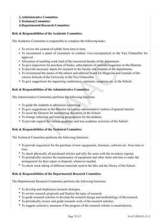 2.Administrative Committee
3.Technical Committee
4.Departmental Research Committee
Role & Responsibilities of the Academic Committee
The Academic Committee is responsible to complete the following tasks:
To review the content of syllabi from time to time.
To recommend a panel of examiners to conduct viva-voce/practical to the Vice Chancellor for
approval.
Allocation of teaching work load of the concerned faculty of the department.
To give requisition for purchase of books, subscriptions of journals/magazines to the librarian.
To provide necessary inputs for research to the faculty and students of the departments.
To recommend the names of the editors and editorial board for Magazine and Journals of the
various Schools of the University to the Vice Chancellor.
To give suggestions for organizing conferences, seminars, symposia etc. in the School.
Role & Responsibilities of the Administrative Committee
The Administrative Committee performs the following functions:
To guide the students in admission counseling.
To give suggestions to the Director on various administrative matters of general interest.
To assist the Director for maintaining discipline in the School.
To arrange induction and training programmes for the students.
To provide support for various academic and non academic activities of the School.
Role & Responsibilities of the Technical Committee
The Technical Committee performs the following functions:
To provide requisition for the purchase of new equipments, furniture, software etc. from time to
time.
To check physically all purchased articles and tally the same with the inventory register.
To periodically monitor the maintenance of equipment and other items and also to make the
arrangement for their repair or disposal, whenever needed.
To check stock taking of different materials used in the labs and the library of the School.
Role & Responsibilities of the Departmental Research Committee
The Departmental Research Committee performs the following functions:
To develop and implement research strategies.
To review research proposals and finalize the topic of research.
To guide research scholars to develop the research design and methodology of the research.
To periodically review and guide research work of the research scholars.
To suggest corrective measures if the progress of the research scholar is unsatisfactory.
Page 72/117 01-07-2020 02:13:12
 