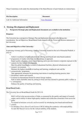 These Committees work under the chairmanship of the Dean/Director of each Schools on rotation basis.
File Description Document
Link for Additional Information View Document
Page 73/117 01-07-2020 02:13:12
2. Strategy Development and Deployment
1. Perspective/Strategic plan and Deployment documents are available in the institution
Response:
The University has a perspective Strategic Plan and deployment document after taking into
consideration the set Objectives, Broad-Based Goals aligned with the Vision and Mission statement of
the University:
Aims and Objectives of the University:
In pursuing visionary goal of becoming a leading University located on the soil of Himachal Pradesh, it
aims to:
Achieve excellence in higher education by offering need-based and value-based academic
programmes of studies which are interdisciplinary in approach.
Impart quality education, ensure sound learning and to provide extensive corporate exposure to the
students for their holistic development.
Meet the global benchmarks in terms of educational facilities, physical infrastructure and
research environment.
Maintain the highest standards in teaching and learning, complacent care and the
extracurricular programme.
Take appropriate measures for promoting innovations in teaching-learning process, inter-
disciplinary studies and research.
Construct an International Hostel for attract foreign students.
Seek to retain charitable status by aiming to foster activities deemed to generate public welfare as
a consequence.
Enhance the quality of teaching and learning.
Broad Based Goals –
The University has set Broad-Based Goals for 2013-18:
MAU will be in the top universities of India, as measured by the quality and impact of research
output, and its ability to attract high-quality students and world-class researchers from across the
globe.
To expand its horizons vertically and horizontally by introducing time based and need based
courses.
To introduce Choice Based Credit System (CBCS) linking the academics with employability.
To start Skill Based Courses for the vertical mobility of the students.
 
