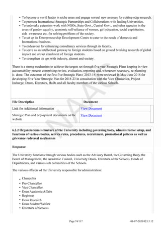 To become a world leader in niche areas and engage several new avenues for cutting-edge research.
To promote International Strategic Partnerships and Collaborations with leading Universities.
To undertake extension work with NGOs, State Govt., Central Govt., and other agencies in the
areas of gender equality, economic self-reliance of women, girl education, social exploitation,
aids awareness etc. for solving problems of the society.
To set up its Entrepreneurship Development Centre to cater to the needs of domestic and
International business.
To endeavour for enhancing consultancy services through its faculty.
To serve as an intellectual gateway to foreign students based on ground breaking research of global
impact and attract enrolment of foreign students.
To strengthen tie ups with industry, alumni and society.
There is a strong mechanism to achieve the targets set through five year Strategic Plans keeping in view
accountability process comprising review, evaluation, reporting and, whereever necessary, re-planning
is done. The outcomes of the first five Strategic Plan ( 2013-18) were reviewed in May-June 2018 for
developing Five Year Strategic Plan for 2018-23 in consultation with the Vice Chancellor, Project
Incharge, Deans, Directors, HoDs and all faculty members of the various Schools.
File Description Document
Link for Additional Information View Document
Strategic Plan and deployment documents on the
website
View Document
6.2.2 Organizational structure of the University including governing body, administrative setup, and
functions of various bodies, service rules, procedures, recruitment, promotional policies as well as
grievance redressal mechanism
Response:
The University functions through various bodies such as the Advisory Board, the Governing Body, the
Board of Management, the Academic Council, University Deans, Directors of the Schools, Heads of
Departments, and various sub committees of the Schools.
The various officers of the University responsible for administration:
Chancellor
Pro-Chancellor
Vice Chancellor
Dean AcademicAffairs
Registrar
Dean Research
Dean Student Welfare
Directors of Schools
Page 74/117 01-07-2020 02:13:12
 