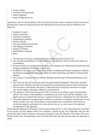 Finance Officer
Controller of Examinations
Deputy Registrars
Heads of Departments etc.
Apart from it, the Act and the Statute of the University provide for various Authorities of the University to
provide policy framework and direction for the functioning of the University and for fulfillment of its
objectives:
Academic Council
Finance Committee
Admission Committee
Examination Committee
Boards of Studies
Grievance Redressal Committee
Anti-Ragging Committee
Alumni Committee
Staff Welfare Committee
IQAC
1. The functions of various Committees/ Boards are defined in the University Act.
2. The role and responsibilities of various bodies are well defined in order to ensure role clarity and
accountability.
3. External members are part of various Councils and Committees for enhancing the broader base and
bringing transparency and fairness in the system.
4. In addition to the above, each School has a number of students and Faculty Committees/ Clubs for
decentralized management of activities/ affairs for better functioning and effective learning of the
students.
5. Service Rules, Promotion Policies, Welfare Schemes and Grievance Redressal Mechanism are in
place.
6. The University has well-structured system for professional development of the faculty and staff.
Achievements of faculty and staff are recognized by giving financial and non-financial incentives.
7. The Grievances of the faculty and staff are redressed timely to keep their motivation level high
and for their higher performance efficiency and satisfaction.
8. The objectives of the recruitment policy of the University are excellence, equity and procedural
fairness. The resume of the candidates is scrutinized as per UGC norms and the candidates with
higher merit are invited for the interview. A panel for interview is selected by the Vice Chancellor.
9. The annual Appraisal of teaching staff is carried out on the basis of academic contributions of every
faculty member every year. The academic research publications, contribution of the faculty in
overall development, participation in events and activities etc. are also some of the important
considerations for the appraisal.
The Promotion/Appraisal Form (which is to be received from the P.A. to Vice Chancellor) has to be filled
by the faculty and then appears before the Committee, Chaired by the Vice Chancellor, and give the
presentation about his/her academic achievements during the year. The Director of the School also gives
his/her remarks after the presentation and Vice Chancellor takes the final decision about the appraisal in
salary.
Page 75/117 01-07-2020 02:13:12
 