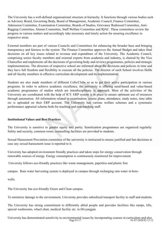 The University has a well-defined organisational structure at hierarchy. It functions through various bodies such
as Advisory Board, Governing Body, Board of Management, Academic Council, Finance Committee,
Admission Committee, Examination Committee, Boards of Studies, Grievance Redressal Committee, Anti-
Ragging Committee, Alumni Committee, Staff Welfare Committee and IQAC. These committees review the
progress in various matters and accordingly take necessary and timely action for ensuring excellence in
respective areas.
External members are part of various Councils and Committees for enhancing the broader base and bringing
transparency and fairness in the system. The Finance Committee approves the Annual Budget and takes final
decisions on all key issues related to revenue and expenditure of the University. The Academic Council,
comprising senior faculty members and external experts from academia and industry, is chaired by the Vice
Chancellor and implements all the decisions of governing body and reviews programmes, policies and strategic
implementations. The directors of respective school are informed about the decisions and policies in time and
they have full freedom and flexibility to execute all the policies. The director of each School involves HoDs
and all faculty members in effective curriculum development and its implementation.
Students are also made members of different Cells/Clubs so as to get their active participation in various
programs. In order to achieve academic excellence, the university is offering need-based and value-based
academic programmes of studies which are interdisciplinary in approach. Most of the activities of the
University are coordinated with the help of ICT. ERP system is in place to ensure optimum use of resources
through automation. All information related to examination, course plans, attendance, study notes, time table
etc is uploaded on their ERP account. The University has various welfare schemes and a systematic
performance appraisal scheme both for teaching and non-teaching staff.
Institutional Values and Best Practices
The University is sensitive to gender equity and parity. Sensitization programmes are organized regularly.
Safety and security, common room, counselling facilities are provided to students.
Sexual Harassment Prevention committee of the university is instructed to ensure justified and fast decisions in
case any sexual harassment issue is reported to it.
University has adopted environment friendly practices and taken steps for energy conservation through
renewable sources of energy. Energy consumption is continuously monitored for improvement.
University follows eco-friendly practices like waste management, paperless and plastic free
campus. Rain water harvesting system is deployed in campus through recharging rain water in bore-
wells.
The University has eco-friendly Green and Clean campus.
To minimize damage to the environment, University provides subsidized transport facility to staff and students.
The University has strong commitment to differently abled people and provides facilities like ramps, lifts,
special washrooms, wheel chair, medical facility etc. to Divyangjan.
University has demonstrated sensitivity to environmental issues by incorporating courses in curriculum and also
Page 8/117 01-07-2020 02:13:12
 