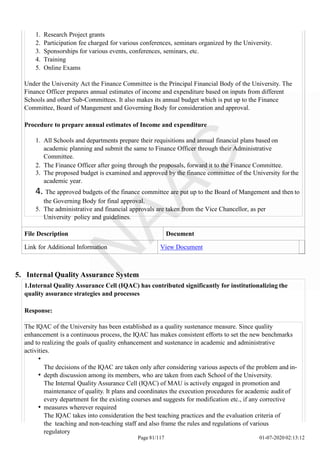 1. Research Project grants
2. Participation fee charged for various conferences, seminars organized by the University.
3. Sponsorships for various events, conferences, seminars, etc.
4. Training
5. Online Exams
Under the University Act the Finance Committee is the Principal Financial Body of the University. The
Finance Officer prepares annual estimates of income and expenditure based on inputs from different
Schools and other Sub-Committees. It also makes its annual budget which is put up to the Finance
Committee, Board of Mangement and Governing Body for consideration and approval.
Procedure to prepare annual estimates of Income and expenditure
1. All Schools and departments prepare their requisitions and annual financial plans based on
academic planning and submit the same to Finance Officer through their Administrative
Committee.
2. The Finance Officer after going through the proposals, forward it to the Finance Committee.
3. The proposed budget is examined and approved by the finance committee of the University for the
academic year.
4. The approved budgets of the finance committee are put up to the Board of Mangement and then to
the Governing Body for final approval.
5. The administrative and financial approvals are taken from the Vice Chancellor, as per
University policy and guidelines.
File Description Document
Link for Additional Information View Document
5. Internal Quality Assurance System
1.Internal Quality Assurance Cell (IQAC) has contributed significantly for institutionalizing the
quality assurance strategies and processes
Response:
The IQAC of the University has been established as a quality sustenance measure. Since quality
enhancement is a continuous process, the IQAC has makes consistent efforts to set the new benchmarks
and to realizing the goals of quality enhancement and sustenance in academic and administrative
activities.
The decisions of the IQAC are taken only after considering various aspects of the problem and in-
depth discussion among its members, who are taken from each School of the University.
The Internal Quality Assurance Cell (IQAC) of MAU is actively engaged in promotion and
maintenance of quality. It plans and coordinates the execution procedures for academic audit of
every department for the existing courses and suggests for modification etc., if any corrective
measures wherever required
The IQAC takes into consideration the best teaching practices and the evaluation criteria of
the teaching and non-teaching staff and also frame the rules and regulations of various
regulatory
Page 81/117 01-07-2020 02:13:12
 