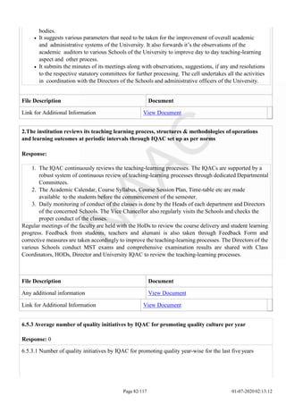 bodies.
It suggests various parameters that need to be taken for the improvement of overall academic
and administrative systems of the University. It also forwards it’s the observations of the
academic auditors to various Schools of the University to improve day to day teaching-learning
aspect and other process.
It submits the minutes of its meetings along with observations, suggestions, if any and resolutions
to the respective statutory committees for further processing. The cell undertakes all the activities
in coordination with the Directors of the Schools and administrative officers of the University.
File Description Document
Link for Additional Information View Document
Page 82/117 01-07-2020 02:13:12
2.The institution reviews its teaching learning process, structures & methodologies of operations
and learning outcomes at periodic intervals through IQAC set up as per norms
Response:
1. The IQAC continuously reviews the teaching-learning processes. The IQACs are supported by a
robust system of continuous review of teaching-learning processes through dedicated Departmental
Committees.
2. The Academic Calendar, Course Syllabus, Course Session Plan, Time-table etc are made
available to the students before the commencement of the semester.
3. Daily monitoring of conduct of the classes is done by the Heads of each department and Directors
of the concerned Schools. The Vice Chancellor also regularly visits the Schools and checks the
proper conduct of the classes.
Regular meetings of the faculty are held with the HoDs to review the course delivery and student learning
progress. Feedback from students, teachers and alumani is also taken through Feedback Form and
corrective measures are taken accordingly to improve the teaching-learning processes. The Directors of the
various Schools conduct MST exams and comprehensive examination results are shared with Class
Coordinators, HODs, Director and University IQAC to review the teaching-learning processes.
File Description Document
Any additional information View Document
Link for Additional Information View Document
6.5.3 Average number of quality initiatives by IQAC for promoting quality culture per year
Response: 0
6.5.3.1 Number of quality initiatives by IQAC for promoting quality year-wise for the last five years
 