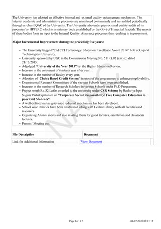 The University has adopted an effective internal and external quality enhancement mechanism. The
Internal academic and administrative processes are monitored continuously and are audited periodically
through a robust IQAC of the University. The University also undergoes external quality audits of its
processes by HPPERC which is a statutory body established by the Govt of Himachal Pradesh. The reports
of these bodies form an input to the Internal Quality Assurance processes thus resulting in improvement.
Major Incremental Improvement during the preceding five years:
The University bagged “2nd CCI Technology Education Excellence Award 2014” held at Gujarat
Technological University.
University approved by UGC in the Commission Meeting No. 511 (1.02 (a) (iii)) dated
21/12/2015.
Adjudged “University of the Year 2015” by the Higher Education Review.
Increase in the enrolment of students year after year.
Increase in the number of faculty every year.
Adoption of ‘Choice Based Credit System’ in most of the programmes to enhance employability.
Departmental Research Committees of the various Schools have been established.
Increase in the number of Research Scholars in various Schools under Ph.D Programme.
Project worth Rs. 32 Lakhs awarded to the university under CSR Scheme by Rashtriya Ispat
Nigam Vishakapatanam on “Corporate Social Responsibility: Free Computer Education to
poor Girl Students”.
A well-defined online grievance redressal mechanism has been developed.
School wise libraries have been established along with Central Library with all facilities and
resources.
Organizing Alumni meets and also inviting them for guest lectures, orientation and classroom
lectures.
Parents’ Meeting etc.
File Description Document
Link for Additional Information View Document
Page 84/117 01-07-2020 02:13:12
 