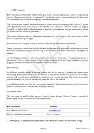 24 X7 Security
Daily attendance of the resident students in the girls hostel is taken at 6 pm during winters and 7 pm during
summers. Leave to any hosteller is sanctioned by the Warden on the recommendation of the Director of
the concerned school & written or telephonic consent of the parents.
The University provides safe and sound campus as it has a well gated campus guarded by security guards
24X7.The check-ins and check-outs of all the vehicles of the university, visitors & students are properly
recorded. No student/staff member is allowed to leave the premises during working hours without written
permission from the authorized person(s).
The campus, buildings, corridors, classrooms, washrooms have good lighting. The entire campus is under
CCTV surveillance day and night.
Safe and subsidized transport facility is provided by University for both students and staff.
Sexual Harassment Prevention Committee/Gender Sensitization Cell and Anti Ragging Committee have
been constituted to promote gender sensitivity in the institution and create a harmonious atmosphere on
campus.
An Anti-Ragging committee comprising of staff members ensure that menace of ragging never creeps in
the campus. There is proper display of anti ragging messages along with phone numbers of the anti
Ragging Committee members at various places within the campus.
b) Counselling
An effective mentoring system is adopted to keep track of the progress of students and counsel them
accordingly. Fifteen to twenty students are attached to each faculty mentor who maintains the record of
students and counsels them accordingly for academic and personal guidance. The mentor is normally
appointed amongst the teachers teaching that particular class of the students.
A qualified counsellor also visits the campus twice a month to hold counseling sessions with the students
and staff. The counselor is also available on phone if required.
c) Common Room
The University has well-furnished separate Common Rooms for both Girls and Boys in every school.
Indoor games facility is available in these common rooms.
File Description Document
Any additional information View Document
Link for Additional Information View Document
Page 86/117 01-07-2020 02:13:12
7.1.3 Percentage of annual power requirement of the Institution met by the renewable energy
 
