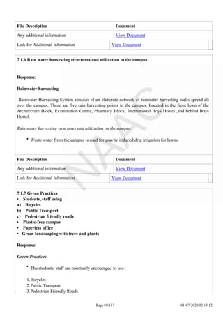 File Description Document
Any additional information View Document
Link for Additional Information View Document
7.1.6 Rain water harvesting structures and utilization in the campus
Response:
Rainwater harvesting
Rainwater Harvesting System consists of an elaborate network of rainwater harvesting wells spread all
over the campus. There are five rain harvesting points in the campus. Located in the front lawn of the
Architecture Block, Examination Centre, Pharmacy Block, International Boys Hostel ,and behind Boys
Hostel.
Rain water harvesting structures and utilization on the campus:
Waste water from the campus is used for gravity induced drip irrigation for lawns.
File Description Document
Any additional information View Document
Link for Additional Information View Document
Page 89/117 01-07-2020 02:13:12
7.1.7 Green Practices
• Students, staff using
a) Bicycles
b) Public Transport
c) Pedestrian friendly roads
• Plastic-free campus
• Paperless office
• Green landscaping with trees and plants
Response:
Green Practices
The students/ staff are constantly encouraged to use :
1.Bicycles
2.Public Transport
3.Pedestrian Friendly Roads
 