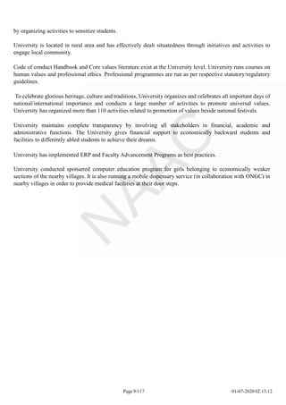 by organizing activities to sensitize students.
University is located in rural area and has effectively dealt situatedness through initiatives and activities to
engage local community.
Code of conduct Handbook and Core values literature exist at the University level. University runs courses on
human values and professional ethics. Professional programmes are run as per respective statutory/regulatory
guidelines.
To celebrate glorious heritage, culture and traditions, University organizes and celebrates all important days of
national/international importance and conducts a large number of activities to promote universal values.
University has organized more than 110 activities related to promotion of values beside national festivals.
University maintains complete transparency by involving all stakeholders in financial, academic and
administrative functions. The University gives financial support to economically backward students and
facilities to differently abled students to achieve their dreams.
University has implemented ERP and Faculty Advancement Programs as best practices.
University conducted sponsered computer education program for girls belonging to economically weaker
sections of the nearby villages. It is also running a mobile dispensary service (in collaboration with ONGC) in
nearby villages in order to provide medical facilities at their door steps.
Page 9/117 01-07-2020 02:13:12
 