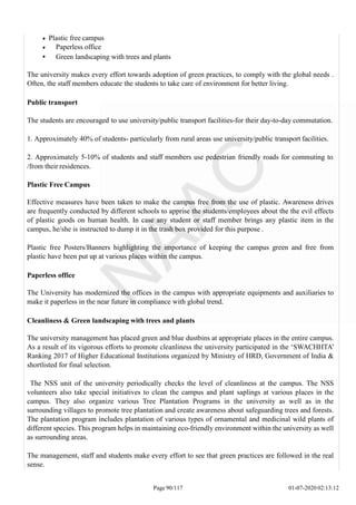 Plastic free campus
Paperless office
Green landscaping with trees and plants
The university makes every effort towards adoption of green practices, to comply with the global needs .
Often, the staff members educate the students to take care of environment for better living.
Public transport
The students are encouraged to use university/public transport facilities-for their day-to-day commutation.
1. Approximately 40% of students- particularly from rural areas use university/public transport facilities.
2. Approximately 5-10% of students and staff members use pedestrian friendly roads for commuting to
/from their residences.
Plastic Free Campus
Effective measures have been taken to make the campus free from the use of plastic. Awareness drives
are frequently conducted by different schools to apprise the students/employees about the the evil effects
of plastic goods on human health. In case any student or staff member brings any plastic item in the
campus, he/she is instructed to dump it in the trash box provided for this purpose .
Plastic free Posters/Banners highlighting the importance of keeping the campus green and free from
plastic have been put up at various places within the campus.
Paperless office
The University has modernized the offices in the campus with appropriate equipments and auxiliaries to
make it paperless in the near future in compliance with global trend.
Cleanliness & Green landscaping with trees and plants
The university management has placed green and blue dustbins at appropriate places in the entire campus.
As a result of its vigorous efforts to promote cleanliness the university participated in the ‘SWACHHTA’
Ranking 2017 of Higher Educational Institutions organized by Ministry of HRD, Government of India &
shortlisted for final selection.
The NSS unit of the university periodically checks the level of cleanliness at the campus. The NSS
volunteers also take special initiatives to clean the campus and plant saplings at various places in the
campus. They also organize various Tree Plantation Programs in the university as well as in the
surrounding villages to promote tree plantation and create awareness about safeguarding trees and forests.
The plantation program includes plantation of various types of ornamental and medicinal wild plants of
different species. This program helps in maintaining eco-friendly environment within the university as well
as surrounding areas.
The management, staff and students make every effort to see that green practices are followed in the real
sense.
Page 90/117 01-07-2020 02:13:12
 