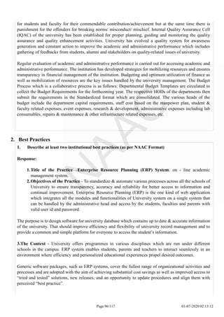 for students and faculty for their commendable contribution/achievement but at the same time there is
punishment for the offenders for breaking norms/ misconduct/ mischief. Internal Quality Assurance Cell
(IQAC) of the university has been established for proper planning, guiding and monitoring the quality
assurance and quality enhancement activities. University has evolved a quality system for awareness
generation and constant action to improve the academic and administrative performance which includes
gathering of feedbacks from students, alumni and stakeholders on quality-related issues of university.
Regular evaluation of academic and administrative performance is carried out for accessing academic and
administrative performance. The institution has developed strategies for mobilizing resources and ensures
transparency in financial management of the institution. Budgeting and optimum utilization of finance as
well as mobilization of resources are the key issues handled by the university management. The Budget
Process which is a collaborative process is as follows: Departmental Budget Templates are circulated to
collect the Budget Requirements for the forthcoming year. The respective HODs of the departments then
submit the requirements in the Standardized format which are consolidated. The various heads of the
budget include the department capital requirements, staff cost based on the manpower plan, student &
faculty related expenses, event expenses, research & development, administrative expenses including lab
consumables, repairs & maintenance & other infrastructure related expenses, etc.
Page 96/117 01-07-2020 02:13:12
2. Best Practices
1. Describe at least two institutional best practices (as per NAAC Format)
Response:
1.Title of the Practice –Enterprise Resource Planning (ERP) System: on - line academic
management system.
2.Objectives of the Practice - To standardize & automate various processes across all the schools of
University to ensure transparency, accuracy and reliability for better access to information and
continual improvement. Enterprise Resource Planning (ERP) is the one kind of web application
which integrates all the modules and functionalities of University system on a single system that
can be handled by the administrative head and access by the students, faculties and parents with
valid user id and password.
The purpose is to design software for university database which contains up to date & accurate information
of the university. That should improve efficiency and flexibility of university record management and to
provide a common and simple platform for everyone to access the student’s information.
3.The Context - University offers programmes in various disciplines which are run under different
schools in the campus. ERP system enables students, parents and teachers to interact seamlessly in an
environment where efficiency and personalized educational experiences propel desired outcomes.
Generic software packages, such as ERP systems, cover the fullest range of organizational activities and
processes and are adopted with the aim of achieving substantial cost savings as well as improved access to
“tried and tested” solutions, new releases, and an opportunity to update procedures and align them with
perceived “best practice”.
 