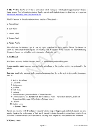 4. The Practice- ERP is a web based application which features a centralized storage structure with role
based access. This helps administrators, faculty, parents and students to access data from anywhere and
anytime on web using https://www.mau.ac.in/
The ERP system in the university presently consists of four panels:-
a. Admin Panel
b. Staff Panel
c. Parents Panel
d. Student Panel
a. Admin Panel:
The Admin has the complete right to view any report, download the report in excel format. The Admin can
check the attendance of teaching and non-teaching staff & students. More accounts can be created using
this panel. Admin can upload the notices, circular, office order etc.
b. Staff Panel:
Staff Panel is further divided into two panels i.e., non-teaching and teaching panel.
In non-teaching panel user can only see his/her attendance or the circulars, notices etc. uploaded by the
admin.
Teaching panel is for teaching staff where teacher can perform day to day activity in regard with students
such as:
1.Student Attendance
2.Class tests
3.Assignments
4.Syllabus
5.Staff Diary
6.Lectures
7.Sessional marks (auto calculation of internal marks)
8.Communications (i.e. Send Email, Receive Email, events , Newsletter, Remarks, Calendar,
Discussions, Grievance, Office Orders, Notices, Misc.)
9.Circulars
10.Student Leave
. c. Parents Panel:
Parents are provided with ID and passwords and with the help of the provided credentials parents can have
a daily check on the performance of their ward. It could be in the form of their attendance, results, leave
details etc. Parents can check which teacher is teaching what subject and also communicate with them.
d. Student Panel:
Page 97/117 01-07-2020 02:13:12
 