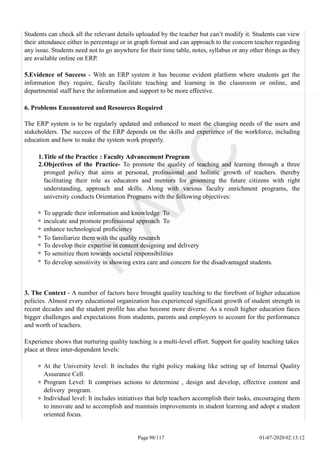 Students can check all the relevant details uploaded by the teacher but can’t modify it. Students can view
their attendance either in percentage or in graph format and can approach to the concern teacher regarding
any issue. Students need not to go anywhere for their time table, notes, syllabus or any other things as they
are available online on ERP.
5.Evidence of Success - With an ERP system it has become evident platform where students get the
information they require, faculty facilitate teaching and learning in the classroom or online, and
departmental staff have the information and support to be more effective.
6. Problems Encountered and Resources Required
The ERP system is to be regularly updated and enhanced to meet the changing needs of the users and
stakeholders. The success of the ERP depends on the skills and experience of the workforce, including
education and how to make the system work properly.
1.Title of the Practice : Faculty Advancement Program
2.Objectives of the Practice- To promote the quality of teaching and learning through a three
pronged policy that aims at personal, professional and holistic growth of teachers. thereby
facilitating their role as educators and mentors for grooming the future citizens with right
understanding, approach and skills. Along with various faculty enrichment programs, the
university conducts Orientation Programs with the following objectives:
To upgrade their information and knowledge To
inculcate and promote professional approach To
enhance technological proficiency
To familiarize them with the quality research
To develop their expertise in content designing and delivery
To sensitize them towards societal responsibilities
To develop sensitivity in showing extra care and concern for the disadvantaged students.
3. The Context - A number of factors have brought quality teaching to the forefront of higher education
policies. Almost every educational organization has experienced significant growth of student strength in
recent decades and the student profile has also become more diverse. As a result higher education faces
bigger challenges and expectations from students, parents and employers to account for the performance
and worth of teachers.
Experience shows that nurturing quality teaching is a multi-level effort. Support for quality teaching takes
place at three inter-dependent levels:
At the University level: It includes the right policy making like setting up of Internal Quality
Assurance Cell.
Program Level: It comprises actions to determine , design and develop, effective content and
delivery program.
Individual level: It includes initiatives that help teachers accomplish their tasks, encouraging them
to innovate and to accomplish and maintain improvements in student learning and adopt a student
oriented focus.
Page 98/117 01-07-2020 02:13:12
 