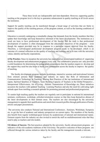 These three levels are indispensable and inter-dependent. However, supporting quality
teaching at the program level is the key to guarantee enhancement in quality teaching at all levels across
the institution.
Support for quality teaching can be manifested through a broad range of activities that are likely to
improve the quality of the teaching process, of the program content, as well as the learning conditions of
students.
Education is currently undergoing a remarkable change that demands from the faculty members that they
update their knowledge and keep themselves informed of the latest developments. The institutions as a
result are keen to have professional development of the faculty. But the truth is that professional
development of teachers is often disengaged from the educational objectives of the programs – even
though the support provided may be in response to a particular request received from the faculty.
Therefore, a well-designed professional development program needs to be developed ,which is an
outcome of a mutual reflection on the quality of teaching and learning and is in tune with the university
values, identity and faculty expectations.
4.The Practice- Since its inception the university has maintained an uninterrupted tradition of organizing
faculty development and enhancement programs every year. The collaborative practice not only provides
a solid foundation for determining the pedagogical competencies that the teachers require to develop and
the support they need but also helps to build joint commitment across the faculty to improve the quality
of teaching.
The faculty development program includes workshops, interactive sessions and motivational lectures
from eminent persons from academia and industry on topics like Role of Information and
Communication Technology in Teaching, Sharing Best Practices of the top institutions of international
repute, Spiritual Qualities of Teachers, Team Building Capacity of Teachers in the Global Perspective ,
Interpersonal Effectiveness, Art of Living , Holistic Transmission of Knowledge etc..These initiatives
accustom the teachers with updated Teaching –Learning Practices and also the need for cultivating right
attitude apart from instilling a research aptitude for promoting personal and professional progression.
To sustain high teaching quality the teachers are regularly sent to participate in national & international
seminars, conferences, workshops ,refresher/orientation courses so that they keep themselves abreast of
the latest developments in their domain areas. The teachers are also encouraged by the university
management to upgrade their qualifications and enrich their research profiles through publication of books,
articles and paper presentations.
The university also conducts National and International Conferences , Seminars, Workshops, Symposia
etc. to get the best of academic and industry perspectives on current topics. The members of the faculty
also benefit from regular workshops/guest lectures by academicians of national and international repute.
Eminent experts from the industry are also invited to enrich the staff on multidimensional roles that they
need to play as teachers and role models.
5.Evidence of Success- The best practices adopted by the university- faculty advancement programs are
indicative of the rich academic traditions of the University. The positive outcomes of these programs are
reflected through the various initiatives taken by the faculty and the management towards a relevant,
Page 99/117 01-07-2020 02:13:12
 