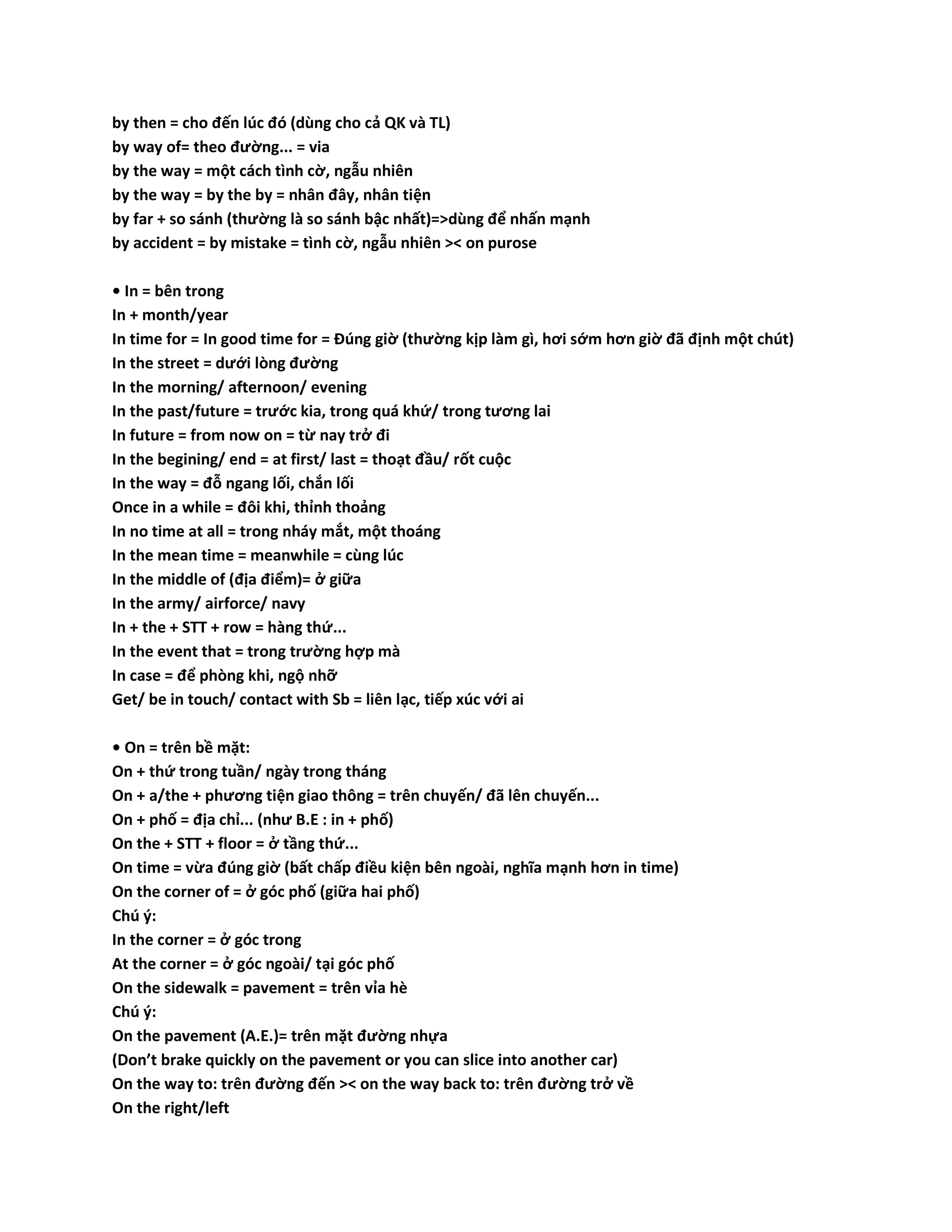 by then = cho đến lúc đó (dùng cho cả QK và TL) 
by way of= theo đường... = via 
by the way = một cách tình cờ, ngẫu nhiên 
by the way = by the by = nhân đây, nhân tiện 
by far + so sánh (thường là so sánh bậc nhất)=>dùng để nhấn mạnh 
by accident = by mistake = tình cờ, ngẫu nhiên >< on purose 
• In = bên trong 
In + month/year 
In time for = In good time for = Đúng giờ (thường kịp làm gì, hơi sớm hơn giờ đã định một chút) 
In the street = dưới lòng đường 
In the morning/ afternoon/ evening 
In the past/future = trước kia, trong quá khứ/ trong tương lai 
In future = from now on = từ nay trở đi 
In the begining/ end = at first/ last = thoạt đầu/ rốt cuộc 
In the way = đỗ ngang lối, chắn lối 
Once in a while = đôi khi, thỉnh thoảng 
In no time at all = trong nháy mắt, một thoáng 
In the mean time = meanwhile = cùng lúc 
In the middle of (địa điểm)= ở giữa 
In the army/ airforce/ navy 
In + the + STT + row = hàng thứ... 
In the event that = trong trường hợp mà 
In case = để phòng khi, ngộ nhỡ 
Get/ be in touch/ contact with Sb = liên lạc, tiếp xúc với ai 
• On = trên bề mặt: 
On + thứ trong tuần/ ngày trong tháng 
On + a/the + phương tiện giao thông = trên chuyến/ đã lên chuyến... 
On + phố = địa chỉ... (như B.E : in + phố) 
On the + STT + floor = ở tầng thứ... 
On time = vừa đúng giờ (bất chấp điều kiện bên ngoài, nghĩa mạnh hơn in time) 
On the corner of = ở góc phố (giữa hai phố) 
Chú ý: 
In the corner = ở góc trong 
At the corner = ở góc ngoài/ tại góc phố 
On the sidewalk = pavement = trên vỉa hè 
Chú ý: 
On the pavement (A.E.)= trên mặt đường nhựa 
(Don’t brake quickly on the pavement or you can slice into another car) 
On the way to: trên đường đến >< on the way back to: trên đường trở về 
On the right/left 
 