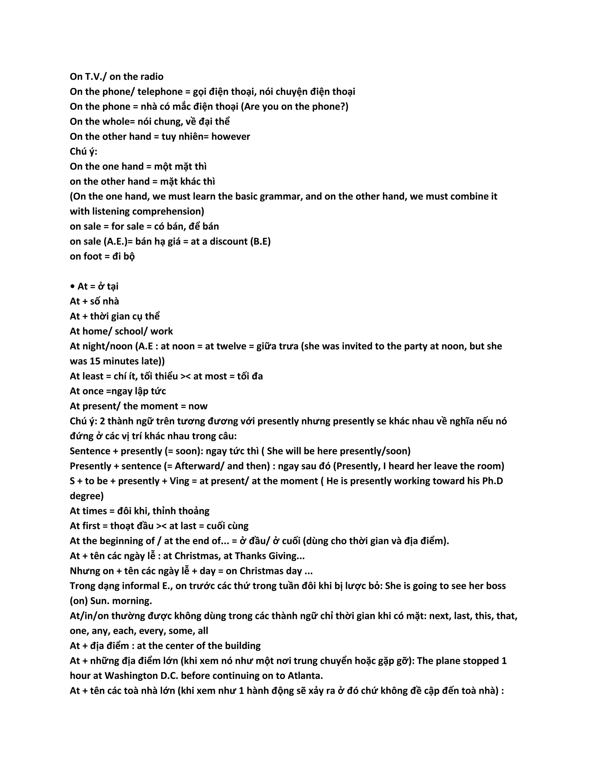 On T.V./ on the radio 
On the phone/ telephone = gọi điện thoại, nói chuyện điện thoại 
On the phone = nhà có mắc điện thoại (Are you on the phone?) 
On the whole= nói chung, về đại thể 
On the other hand = tuy nhiên= however 
Chú ý: 
On the one hand = một mặt thì 
on the other hand = mặt khác thì 
(On the one hand, we must learn the basic grammar, and on the other hand, we must combine it 
with listening comprehension) 
on sale = for sale = có bán, để bán 
on sale (A.E.)= bán hạ giá = at a discount (B.E) 
on foot = đi bộ 
• At = ở tại 
At + số nhà 
At + thời gian cụ thể 
At home/ school/ work 
At night/noon (A.E : at noon = at twelve = giữa trưa (she was invited to the party at noon, but she 
was 15 minutes late)) 
At least = chí ít, tối thiểu >< at most = tối đa 
At once =ngay lập tức 
At present/ the moment = now 
Chú ý: 2 thành ngữ trên tương đương với presently nhưng presently se khác nhau về nghĩa nếu nó 
đứng ở các vị trí khác nhau trong câu: 
Sentence + presently (= soon): ngay tức thì ( She will be here presently/soon) 
Presently + sentence (= Afterward/ and then) : ngay sau đó (Presently, I heard her leave the room) 
S + to be + presently + Ving = at present/ at the moment ( He is presently working toward his Ph.D 
degree) 
At times = đôi khi, thỉnh thoảng 
At first = thoạt đầu >< at last = cuối cùng 
At the beginning of / at the end of... = ở đầu/ ở cuối (dùng cho thời gian và địa điểm). 
At + tên các ngày lễ : at Christmas, at Thanks Giving... 
Nhưng on + tên các ngày lễ + day = on Christmas day ... 
Trong dạng informal E., on trước các thứ trong tuần đôi khi bị lược bỏ: She is going to see her boss 
(on) Sun. morning. 
At/in/on thường được không dùng trong các thành ngữ chỉ thời gian khi có mặt: next, last, this, that, 
one, any, each, every, some, all 
At + địa điểm : at the center of the building 
At + những địa điểm lớn (khi xem nó như một nơi trung chuyển hoặc gặp gỡ): The plane stopped 1 
hour at Washington D.C. before continuing on to Atlanta. 
At + tên các toà nhà lớn (khi xem như 1 hành động sẽ xảy ra ở đó chứ không đề cập đến toà nhà) : 
 