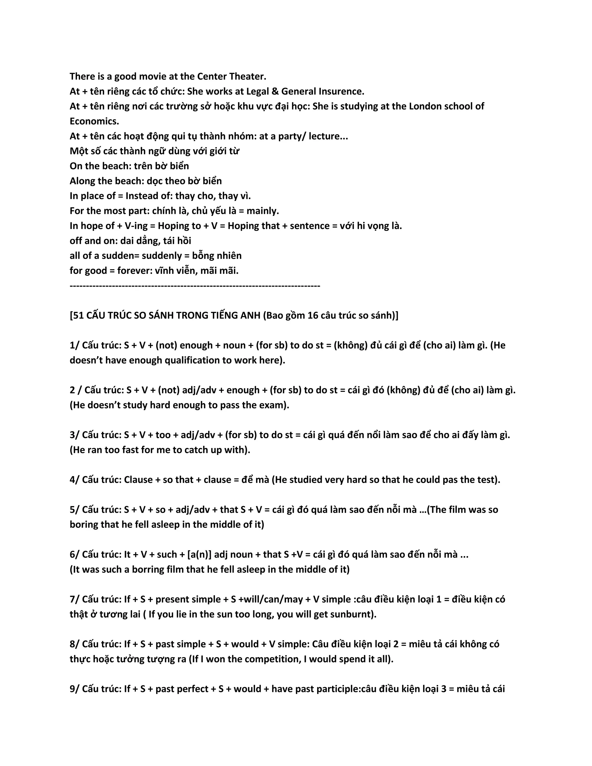 There is a good movie at the Center Theater. 
At + tên riêng các tổ chức: She works at Legal & General Insurence. 
At + tên riêng nơi các trường sở hoặc khu vực đại học: She is studying at the London school of 
Economics. 
At + tên các hoạt động qui tụ thành nhóm: at a party/ lecture... 
Một số các thành ngữ dùng với giới từ 
On the beach: trên bờ biển 
Along the beach: dọc theo bờ biển 
In place of = Instead of: thay cho, thay vì. 
For the most part: chính là, chủ yếu là = mainly. 
In hope of + V-ing = Hoping to + V = Hoping that + sentence = với hi vọng là. 
off and on: dai dẳng, tái hồi 
all of a sudden= suddenly = bỗng nhiên 
for good = forever: vĩnh viễn, mãi mãi. 
----------------------------------------------------------------------------- 
[51 CẤU TRÚC SO SÁNH TRONG TIẾNG ANH (Bao gồm 16 câu trúc so sánh)] 
1/ Cấu trúc: S + V + (not) enough + noun + (for sb) to do st = (không) đủ cái gì để (cho ai) làm gì. (He 
doesn’t have enough qualification to work here). 
2 / Cấu trúc: S + V + (not) adj/adv + enough + (for sb) to do st = cái gì đó (không) đủ để (cho ai) làm gì. 
(He doesn’t study hard enough to pass the exam). 
3/ Cấu trúc: S + V + too + adj/adv + (for sb) to do st = cái gì quá đến nổi làm sao để cho ai đấy làm gì. 
(He ran too fast for me to catch up with). 
4/ Cấu trúc: Clause + so that + clause = để mà (He studied very hard so that he could pas the test). 
5/ Cấu trúc: S + V + so + adj/adv + that S + V = cái gì đó quá làm sao đến nỗi mà …(The film was so 
boring that he fell asleep in the middle of it) 
6/ Cấu trúc: It + V + such + [a(n)] adj noun + that S +V = cái gì đó quá làm sao đến nỗi mà ... 
(It was such a borring film that he fell asleep in the middle of it) 
7/ Cấu trúc: If + S + present simple + S +will/can/may + V simple :câu điều kiện loại 1 = điều kiện có 
thật ở tương lai ( If you lie in the sun too long, you will get sunburnt). 
8/ Cấu trúc: If + S + past simple + S + would + V simple: Câu điều kiện loại 2 = miêu tả cái không có 
thực hoặc tưởng tượng ra (If I won the competition, I would spend it all). 
9/ Cấu trúc: If + S + past perfect + S + would + have past participle:câu điều kiện loại 3 = miêu tả cái 
 