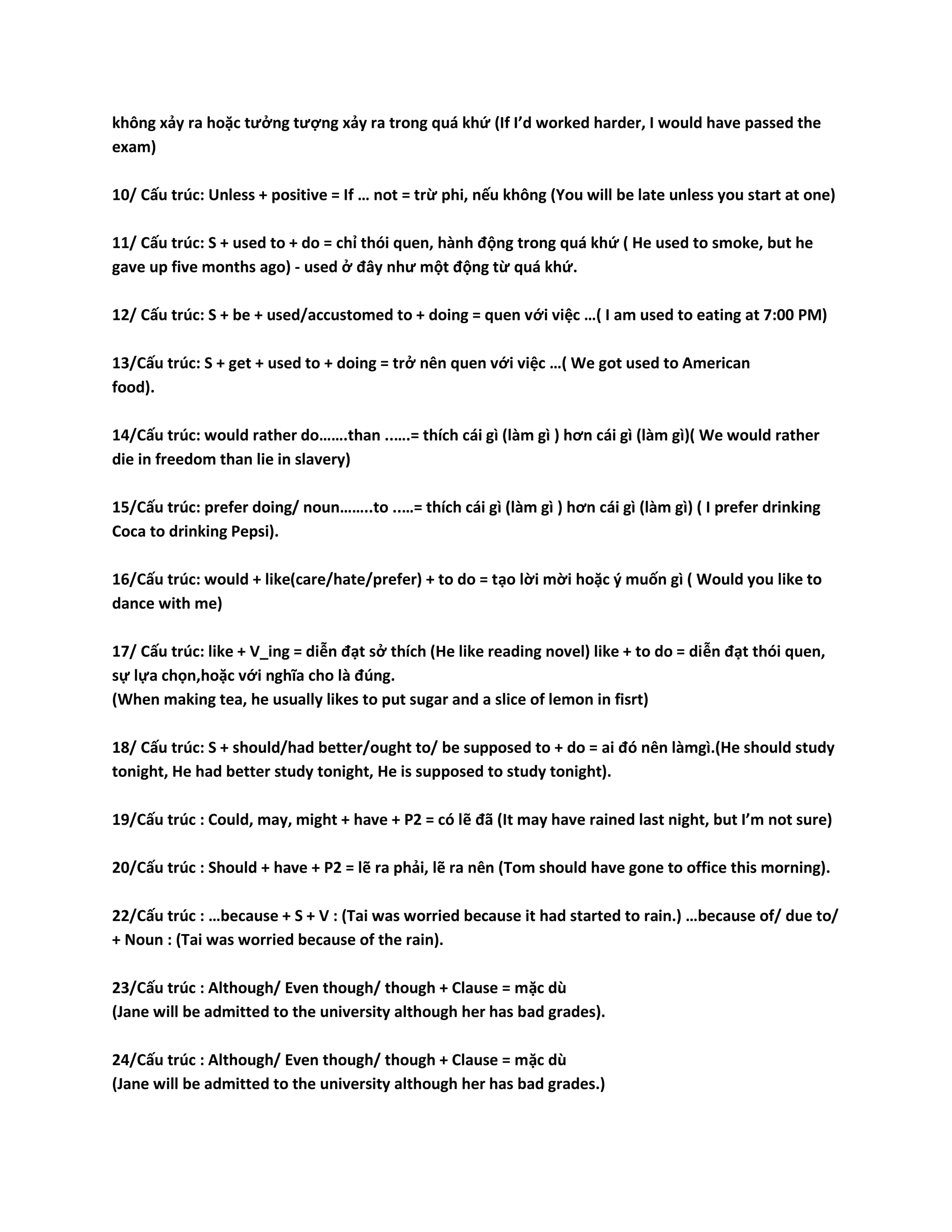 không xảy ra hoặc tưởng tượng xảy ra trong quá khứ (If I’d worked harder, I would have passed the 
exam) 
10/ Cấu trúc: Unless + positive = If … not = trừ phi, nếu không (You will be late unless you start at one) 
11/ Cấu trúc: S + used to + do = chỉ thói quen, hành động trong quá khứ ( He used to smoke, but he 
gave up five months ago) - used ở đây như một động từ quá khứ. 
12/ Cấu trúc: S + be + used/accustomed to + doing = quen với việc …( I am used to eating at 7:00 PM) 
13/Cấu trúc: S + get + used to + doing = trở nên quen với việc …( We got used to American 
food). 
14/Cấu trúc: would rather do…….than ..….= thích cái gì (làm gì ) hơn cái gì (làm gì)( We would rather 
die in freedom than lie in slavery) 
15/Cấu trúc: prefer doing/ noun……..to ..…= thích cái gì (làm gì ) hơn cái gì (làm gì) ( I prefer drinking 
Coca to drinking Pepsi). 
16/Cấu trúc: would + like(care/hate/prefer) + to do = tạo lời mời hoặc ý muốn gì ( Would you like to 
dance with me) 
17/ Cấu trúc: like + V_ing = diễn đạt sở thích (He like reading novel) like + to do = diễn đạt thói quen, 
sự lựa chọn,hoặc với nghĩa cho là đúng. 
(When making tea, he usually likes to put sugar and a slice of lemon in fisrt) 
18/ Cấu trúc: S + should/had better/ought to/ be supposed to + do = ai đó nên làmgì.(He should study 
tonight, He had better study tonight, He is supposed to study tonight). 
19/Cấu trúc : Could, may, might + have + P2 = có lẽ đã (It may have rained last night, but I’m not sure) 
20/Cấu trúc : Should + have + P2 = lẽ ra phải, lẽ ra nên (Tom should have gone to office this morning). 
22/Cấu trúc : …because + S + V : (Tai was worried because it had started to rain.) …because of/ due to/ 
+ Noun : (Tai was worried because of the rain). 
23/Cấu trúc : Although/ Even though/ though + Clause = mặc dù 
(Jane will be admitted to the university although her has bad grades). 
24/Cấu trúc : Although/ Even though/ though + Clause = mặc dù 
(Jane will be admitted to the university although her has bad grades.) 
 