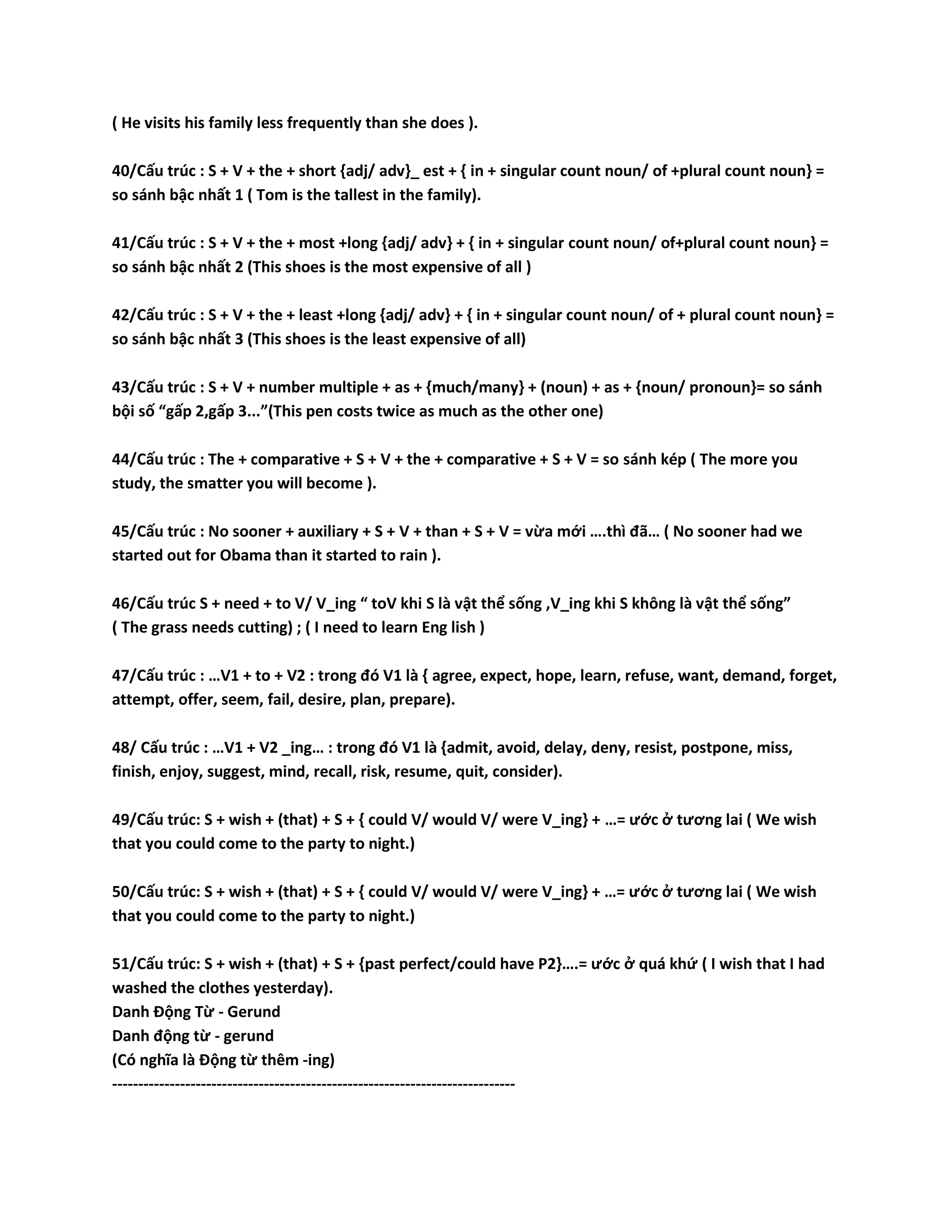( He visits his family less frequently than she does ). 
40/Cấu trúc : S + V + the + short {adj/ adv}_ est + { in + singular count noun/ of +plural count noun} = 
so sánh bậc nhất 1 ( Tom is the tallest in the family). 
41/Cấu trúc : S + V + the + most +long {adj/ adv} + { in + singular count noun/ of+plural count noun} = 
so sánh bậc nhất 2 (This shoes is the most expensive of all ) 
42/Cấu trúc : S + V + the + least +long {adj/ adv} + { in + singular count noun/ of + plural count noun} = 
so sánh bậc nhất 3 (This shoes is the least expensive of all) 
43/Cấu trúc : S + V + number multiple + as + {much/many} + (noun) + as + {noun/ pronoun}= so sánh 
bội số “gấp 2,gấp 3...”(This pen costs twice as much as the other one) 
44/Cấu trúc : The + comparative + S + V + the + comparative + S + V = so sánh kép ( The more you 
study, the smatter you will become ). 
45/Cấu trúc : No sooner + auxiliary + S + V + than + S + V = vừa mới ….thì đã… ( No sooner had we 
started out for Obama than it started to rain ). 
46/Cấu trúc S + need + to V/ V_ing “ toV khi S là vật thể sống ,V_ing khi S không là vật thể sống” 
( The grass needs cutting) ; ( I need to learn Eng lish ) 
47/Cấu trúc : …V1 + to + V2 : trong đó V1 là { agree, expect, hope, learn, refuse, want, demand, forget, 
attempt, offer, seem, fail, desire, plan, prepare). 
48/ Cấu trúc : …V1 + V2 _ing… : trong đó V1 là {admit, avoid, delay, deny, resist, postpone, miss, 
finish, enjoy, suggest, mind, recall, risk, resume, quit, consider). 
49/Cấu trúc: S + wish + (that) + S + { could V/ would V/ were V_ing} + …= ước ở tương lai ( We wish 
that you could come to the party to night.) 
50/Cấu trúc: S + wish + (that) + S + { could V/ would V/ were V_ing} + …= ước ở tương lai ( We wish 
that you could come to the party to night.) 
51/Cấu trúc: S + wish + (that) + S + {past perfect/could have P2}….= ước ở quá khứ ( I wish that I had 
washed the clothes yesterday). 
Danh Động Từ - Gerund 
Danh động từ - gerund 
(Có nghĩa là Động từ thêm -ing) 
----------------------------------------------------------------------------- 
 
