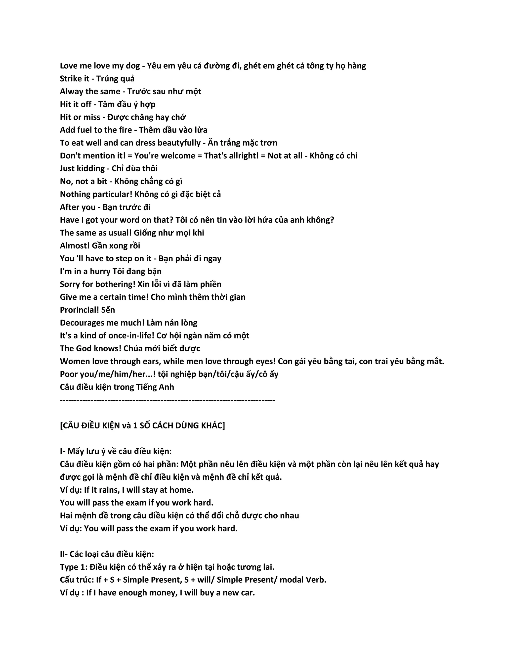 Love me love my dog - Yêu em yêu cả đường đi, ghét em ghét cả tông ty họ hàng 
Strike it - Trúng quả 
Alway the same - Trước sau như một 
Hit it off - Tâm đầu ý hợp 
Hit or miss - Được chăng hay chớ 
Add fuel to the fire - Thêm dầu vào lửa 
To eat well and can dress beautyfully - Ăn trắng mặc trơn 
Don't mention it! = You're welcome = That's allright! = Not at all - Không có chi 
Just kidding - Chỉ đùa thôi 
No, not a bit - Không chẳng có gì 
Nothing particular! Không có gì đặc biệt cả 
After you - Bạn trước đi 
Have I got your word on that? Tôi có nên tin vào lời hứa của anh không? 
The same as usual! Giống như mọi khi 
Almost! Gần xong rồi 
You 'll have to step on it - Bạn phải đi ngay 
I'm in a hurry Tôi đang bận 
Sorry for bothering! Xin lỗi vì đã làm phiền 
Give me a certain time! Cho mình thêm thời gian 
Prorincial! Sến 
Decourages me much! Làm nản lòng 
It's a kind of once-in-life! Cơ hội ngàn năm có một 
The God knows! Chúa mới biết được 
Women love through ears, while men love through eyes! Con gái yêu bằng tai, con trai yêu bằng mắt. 
Poor you/me/him/her...! tội nghiệp bạn/tôi/cậu ấy/cô ấy 
Câu điều kiện trong Tiếng Anh 
----------------------------------------------------------------------------- 
[CÂU ĐIỀU KIỆN và 1 SỐ CÁCH DÙNG KHÁC] 
I- Mấy lưu ý về câu điều kiện: 
Câu điều kiện gồm có hai phần: Một phần nêu lên điều kiện và một phần còn lại nêu lên kết quả hay 
được gọi là mệnh đề chỉ điều kiện và mệnh đề chỉ kết quả. 
Ví dụ: If it rains, I will stay at home. 
You will pass the exam if you work hard. 
Hai mệnh đề trong câu điều kiện có thể đổi chỗ được cho nhau 
Ví dụ: You will pass the exam if you work hard. 
II- Các loại câu điều kiện: 
Type 1: Điều kiện có thể xảy ra ở hiện tại hoặc tương lai. 
Cấu trúc: If + S + Simple Present, S + will/ Simple Present/ modal Verb. 
Ví dụ : If I have enough money, I will buy a new car. 
 