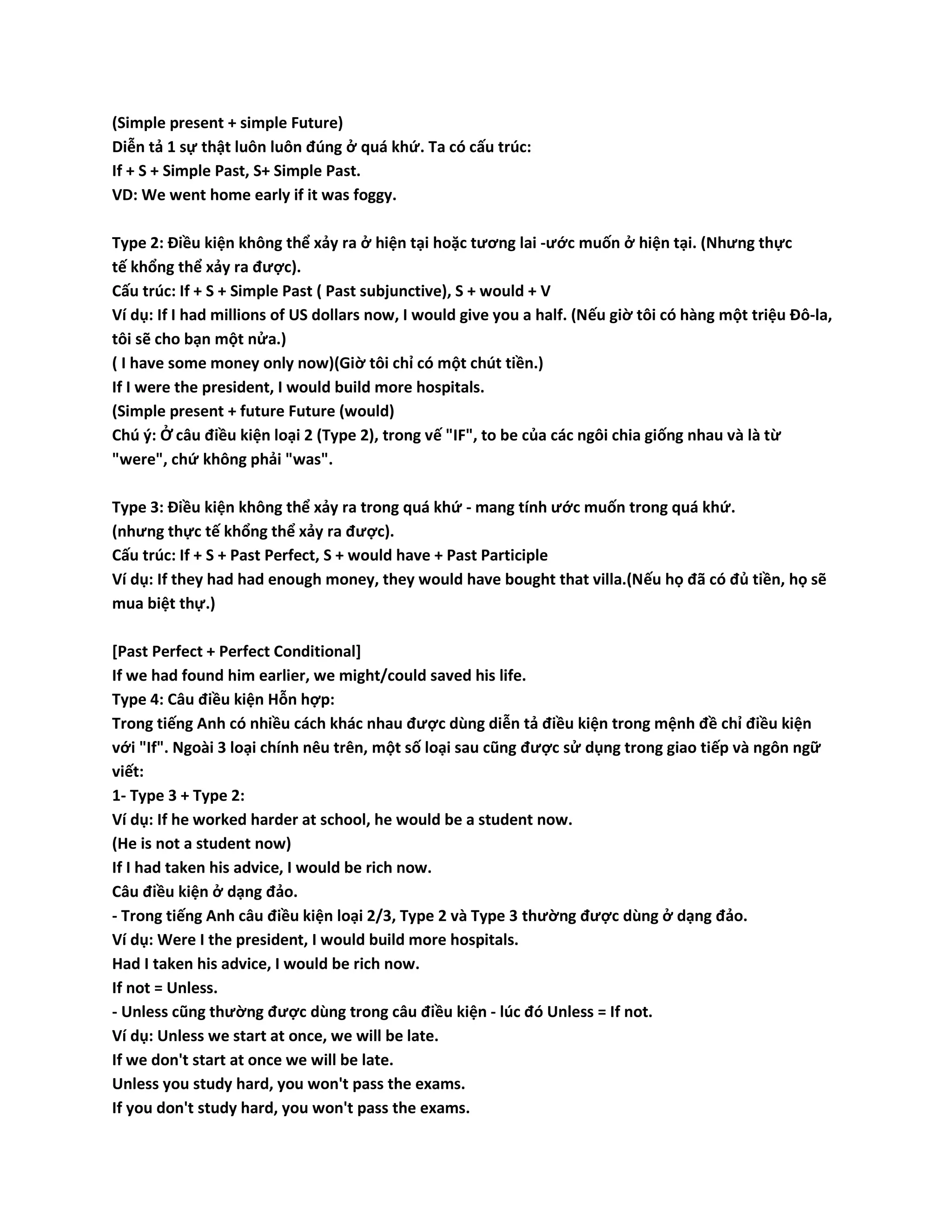 (Simple present + simple Future) 
Diễn tả 1 sự thật luôn luôn đúng ở quá khứ. Ta có cấu trúc: 
If + S + Simple Past, S+ Simple Past. 
VD: We went home early if it was foggy. 
Type 2: Điều kiện không thể xảy ra ở hiện tại hoặc tương lai -ước muốn ở hiện tại. (Nhưng thực 
tế khổng thể xảy ra được). 
Cấu trúc: If + S + Simple Past ( Past subjunctive), S + would + V 
Ví dụ: If I had millions of US dollars now, I would give you a half. (Nếu giờ tôi có hàng một triệu Đô-la, 
tôi sẽ cho bạn một nửa.) 
( I have some money only now)(Giờ tôi chỉ có một chút tiền.) 
If I were the president, I would build more hospitals. 
(Simple present + future Future (would) 
Chú ý: Ở câu điều kiện loại 2 (Type 2), trong vế "IF", to be của các ngôi chia giống nhau và là từ 
"were", chứ không phải "was". 
Type 3: Điều kiện không thể xảy ra trong quá khứ - mang tính ước muốn trong quá khứ. 
(nhưng thực tế khổng thể xảy ra được). 
Cấu trúc: If + S + Past Perfect, S + would have + Past Participle 
Ví dụ: If they had had enough money, they would have bought that villa.(Nếu họ đã có đủ tiền, họ sẽ 
mua biệt thự.) 
[Past Perfect + Perfect Conditional] 
If we had found him earlier, we might/could saved his life. 
Type 4: Câu điều kiện Hỗn hợp: 
Trong tiếng Anh có nhiều cách khác nhau được dùng diễn tả điều kiện trong mệnh đề chỉ điều kiện 
với "If". Ngoài 3 loại chính nêu trên, một số loại sau cũng được sử dụng trong giao tiếp và ngôn ngữ 
viết: 
1- Type 3 + Type 2: 
Ví dụ: If he worked harder at school, he would be a student now. 
(He is not a student now) 
If I had taken his advice, I would be rich now. 
Câu điều kiện ở dạng đảo. 
- Trong tiếng Anh câu điều kiện loại 2/3, Type 2 và Type 3 thường được dùng ở dạng đảo. 
Ví dụ: Were I the president, I would build more hospitals. 
Had I taken his advice, I would be rich now. 
If not = Unless. 
- Unless cũng thường được dùng trong câu điều kiện - lúc đó Unless = If not. 
Ví dụ: Unless we start at once, we will be late. 
If we don't start at once we will be late. 
Unless you study hard, you won't pass the exams. 
If you don't study hard, you won't pass the exams. 
 