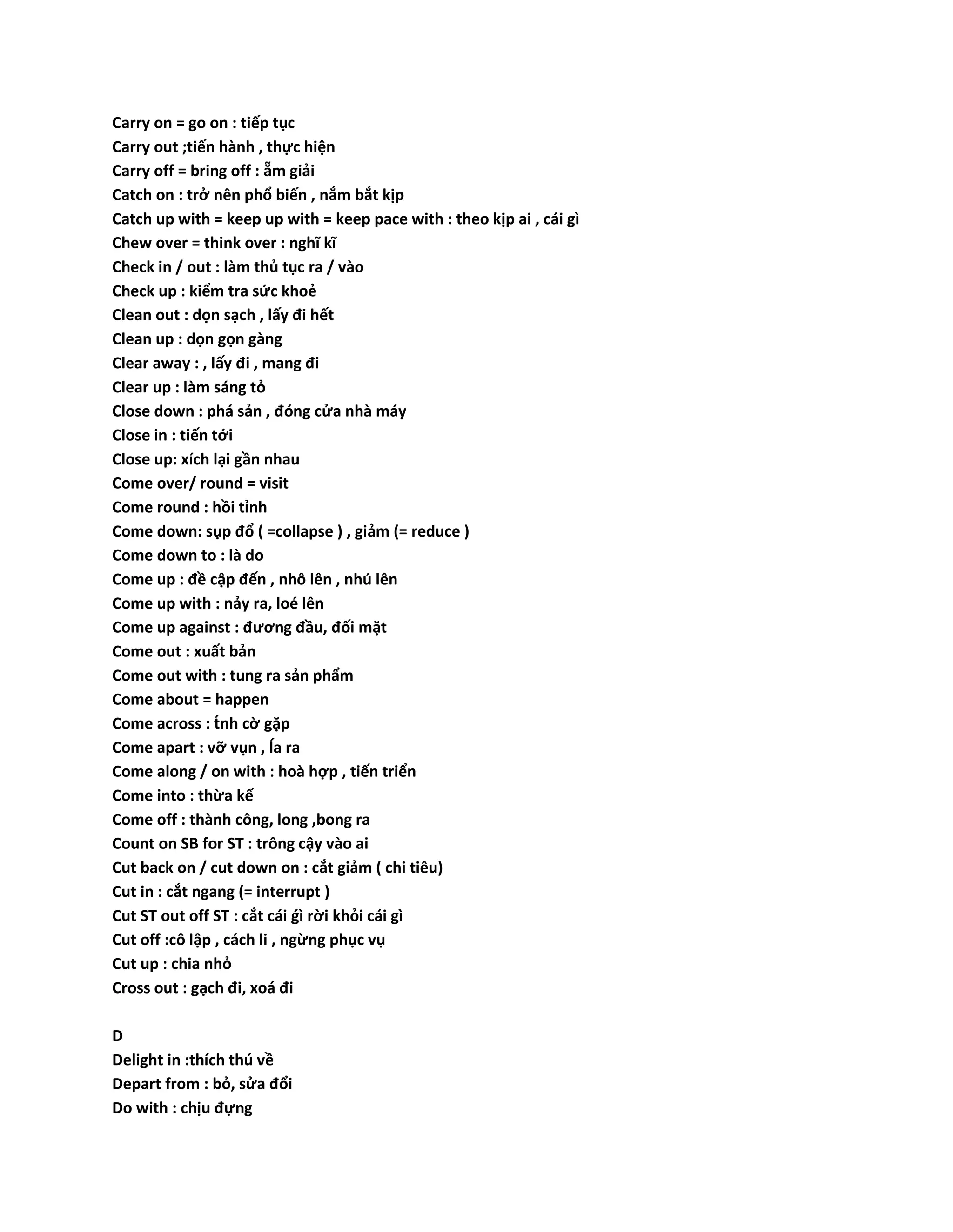Carry on = go on : tiếp tục 
Carry out ;tiến hành , thực hiện 
Carry off = bring off : ẵm giải 
Catch on : trở nên phổ biến , nắm bắt kịp 
Catch up with = keep up with = keep pace with : theo kịp ai , cái gì 
Chew over = think over : nghĩ kĩ 
Check in / out : làm thủ tục ra / vào 
Check up : kiểm tra sức khoẻ 
Clean out : dọn sạch , lấy đi hết 
Clean up : dọn gọn gàng 
Clear away : , lấy đi , mang đi 
Clear up : làm sáng tỏ 
Close down : phá sản , đóng cửa nhà máy 
Close in : tiến tới 
Close up: xích lại gần nhau 
Come over/ round = visit 
Come round : hồi tỉnh 
Come down: sụp đổ ( =collapse ) , giảm (= reduce ) 
Come down to : là do 
Come up : đề cập đến , nhô lên , nhú lên 
Come up with : nảy ra, loé lên 
Come up against : đương đầu, đối mặt 
Come out : xuất bản 
Come out with : tung ra sản phẩm 
Come about = happen 
Come across : tńh cờ gặp 
Come apart : vỡ vụn , ĺa ra 
Come along / on with : hoà hợp , tiến triển 
Come into : thừa kế 
Come off : thành công, long ,bong ra 
Count on SB for ST : trông cậy vào ai 
Cut back on / cut down on : cắt giảm ( chi tiêu) 
Cut in : cắt ngang (= interrupt ) 
Cut ST out off ST : cắt cái ǵì rời khỏi cái gì 
Cut off :cô lập , cách li , ngừng phục vụ 
Cut up : chia nhỏ 
Cross out : gạch đi, xoá đi 
D 
Delight in :thích thú về 
Depart from : bỏ, sửa đổi 
Do with : chịu đựng 
 