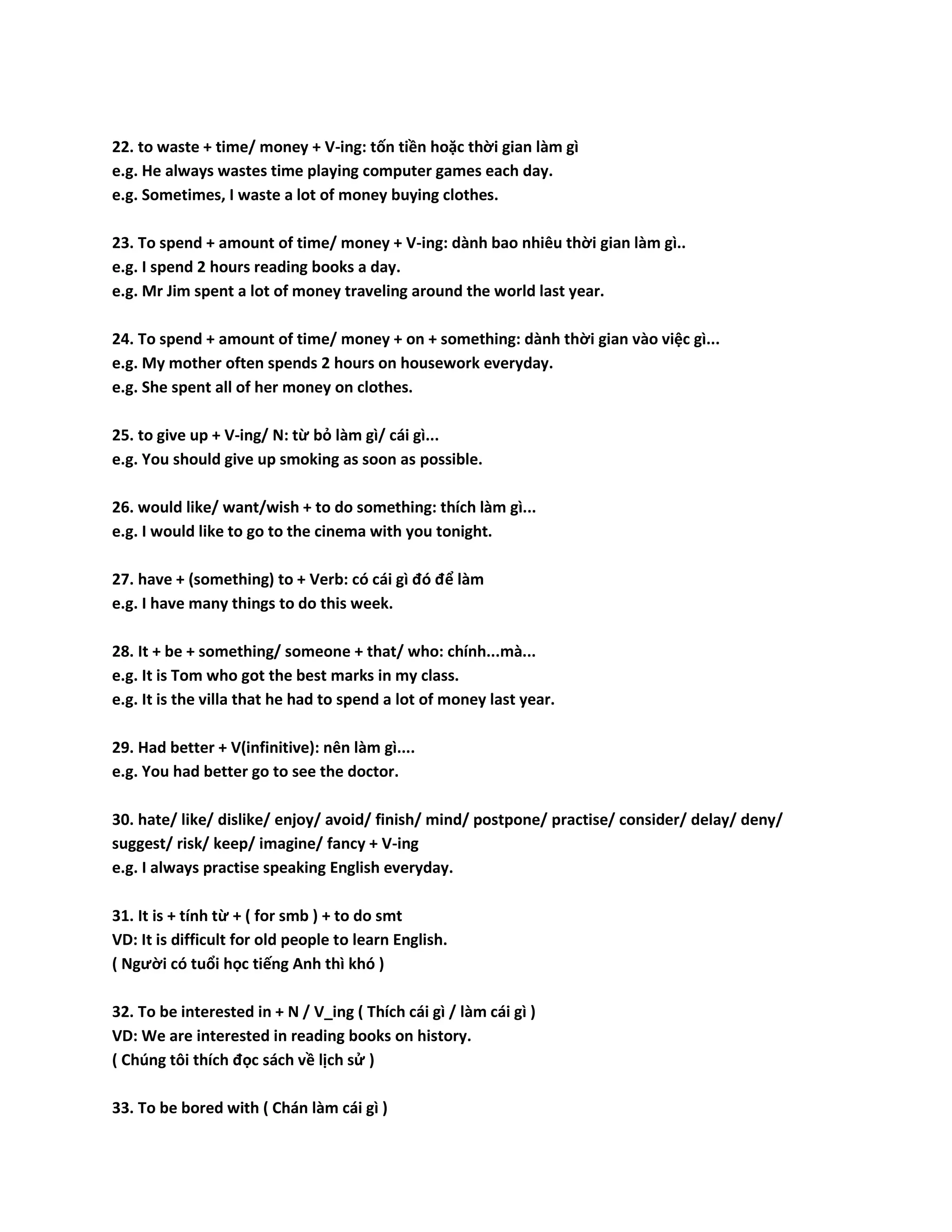 22. to waste + time/ money + V-ing: tốn tiền hoặc thời gian làm gì 
e.g. He always wastes time playing computer games each day. 
e.g. Sometimes, I waste a lot of money buying clothes. 
23. To spend + amount of time/ money + V-ing: dành bao nhiêu thời gian làm gì.. 
e.g. I spend 2 hours reading books a day. 
e.g. Mr Jim spent a lot of money traveling around the world last year. 
24. To spend + amount of time/ money + on + something: dành thời gian vào việc gì... 
e.g. My mother often spends 2 hours on housework everyday. 
e.g. She spent all of her money on clothes. 
25. to give up + V-ing/ N: từ bỏ làm gì/ cái gì... 
e.g. You should give up smoking as soon as possible. 
26. would like/ want/wish + to do something: thích làm gì... 
e.g. I would like to go to the cinema with you tonight. 
27. have + (something) to + Verb: có cái gì đó để làm 
e.g. I have many things to do this week. 
28. It + be + something/ someone + that/ who: chính...mà... 
e.g. It is Tom who got the best marks in my class. 
e.g. It is the villa that he had to spend a lot of money last year. 
29. Had better + V(infinitive): nên làm gì.... 
e.g. You had better go to see the doctor. 
30. hate/ like/ dislike/ enjoy/ avoid/ finish/ mind/ postpone/ practise/ consider/ delay/ deny/ 
suggest/ risk/ keep/ imagine/ fancy + V-ing 
e.g. I always practise speaking English everyday. 
31. It is + tính từ + ( for smb ) + to do smt 
VD: It is difficult for old people to learn English. 
( Người có tuổi học tiếng Anh thì khó ) 
32. To be interested in + N / V_ing ( Thích cái gì / làm cái gì ) 
VD: We are interested in reading books on history. 
( Chúng tôi thích đọc sách về lịch sử ) 
33. To be bored with ( Chán làm cái gì ) 
 