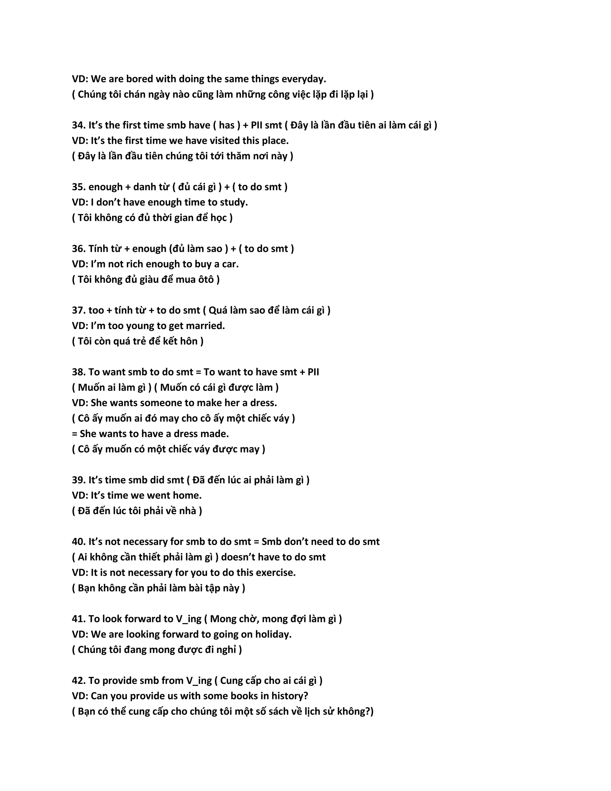 VD: We are bored with doing the same things everyday. 
( Chúng tôi chán ngày nào cũng làm những công việc lặp đi lặp lại ) 
34. It’s the first time smb have ( has ) + PII smt ( Đây là lần đầu tiên ai làm cái gì ) 
VD: It’s the first time we have visited this place. 
( Đây là lần đầu tiên chúng tôi tới thăm nơi này ) 
35. enough + danh từ ( đủ cái gì ) + ( to do smt ) 
VD: I don’t have enough time to study. 
( Tôi không có đủ thời gian để học ) 
36. Tính từ + enough (đủ làm sao ) + ( to do smt ) 
VD: I’m not rich enough to buy a car. 
( Tôi không đủ giàu để mua ôtô ) 
37. too + tính từ + to do smt ( Quá làm sao để làm cái gì ) 
VD: I’m too young to get married. 
( Tôi còn quá trẻ để kết hôn ) 
38. To want smb to do smt = To want to have smt + PII 
( Muốn ai làm gì ) ( Muốn có cái gì được làm ) 
VD: She wants someone to make her a dress. 
( Cô ấy muốn ai đó may cho cô ấy một chiếc váy ) 
= She wants to have a dress made. 
( Cô ấy muốn có một chiếc váy được may ) 
39. It’s time smb did smt ( Đã đến lúc ai phải làm gì ) 
VD: It’s time we went home. 
( Đã đến lúc tôi phải về nhà ) 
40. It’s not necessary for smb to do smt = Smb don’t need to do smt 
( Ai không cần thiết phải làm gì ) doesn’t have to do smt 
VD: It is not necessary for you to do this exercise. 
( Bạn không cần phải làm bài tập này ) 
41. To look forward to V_ing ( Mong chờ, mong đợi làm gì ) 
VD: We are looking forward to going on holiday. 
( Chúng tôi đang mong được đi nghỉ ) 
42. To provide smb from V_ing ( Cung cấp cho ai cái gì ) 
VD: Can you provide us with some books in history? 
( Bạn có thể cung cấp cho chúng tôi một số sách về lịch sử không?) 
 