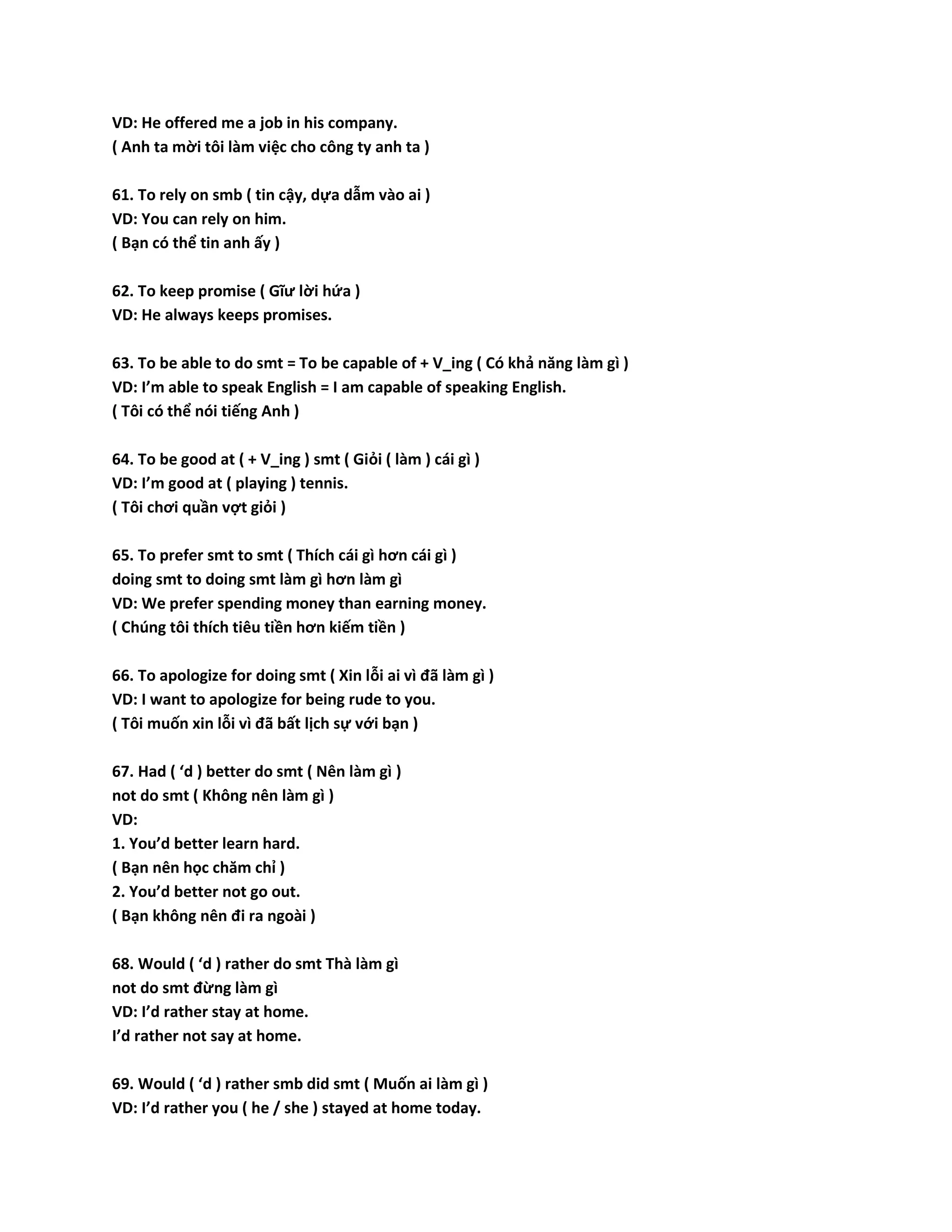 VD: He offered me a job in his company. 
( Anh ta mời tôi làm việc cho công ty anh ta ) 
61. To rely on smb ( tin cậy, dựa dẫm vào ai ) 
VD: You can rely on him. 
( Bạn có thể tin anh ấy ) 
62. To keep promise ( Gĩư lời hứa ) 
VD: He always keeps promises. 
63. To be able to do smt = To be capable of + V_ing ( Có khả năng làm gì ) 
VD: I’m able to speak English = I am capable of speaking English. 
( Tôi có thể nói tiếng Anh ) 
64. To be good at ( + V_ing ) smt ( Giỏi ( làm ) cái gì ) 
VD: I’m good at ( playing ) tennis. 
( Tôi chơi quần vợt giỏi ) 
65. To prefer smt to smt ( Thích cái gì hơn cái gì ) 
doing smt to doing smt làm gì hơn làm gì 
VD: We prefer spending money than earning money. 
( Chúng tôi thích tiêu tiền hơn kiếm tiền ) 
66. To apologize for doing smt ( Xin lỗi ai vì đã làm gì ) 
VD: I want to apologize for being rude to you. 
( Tôi muốn xin lỗi vì đã bất lịch sự với bạn ) 
67. Had ( ‘d ) better do smt ( Nên làm gì ) 
not do smt ( Không nên làm gì ) 
VD: 
1. You’d better learn hard. 
( Bạn nên học chăm chỉ ) 
2. You’d better not go out. 
( Bạn không nên đi ra ngoài ) 
68. Would ( ‘d ) rather do smt Thà làm gì 
not do smt đừng làm gì 
VD: I’d rather stay at home. 
I’d rather not say at home. 
69. Would ( ‘d ) rather smb did smt ( Muốn ai làm gì ) 
VD: I’d rather you ( he / she ) stayed at home today. 
 