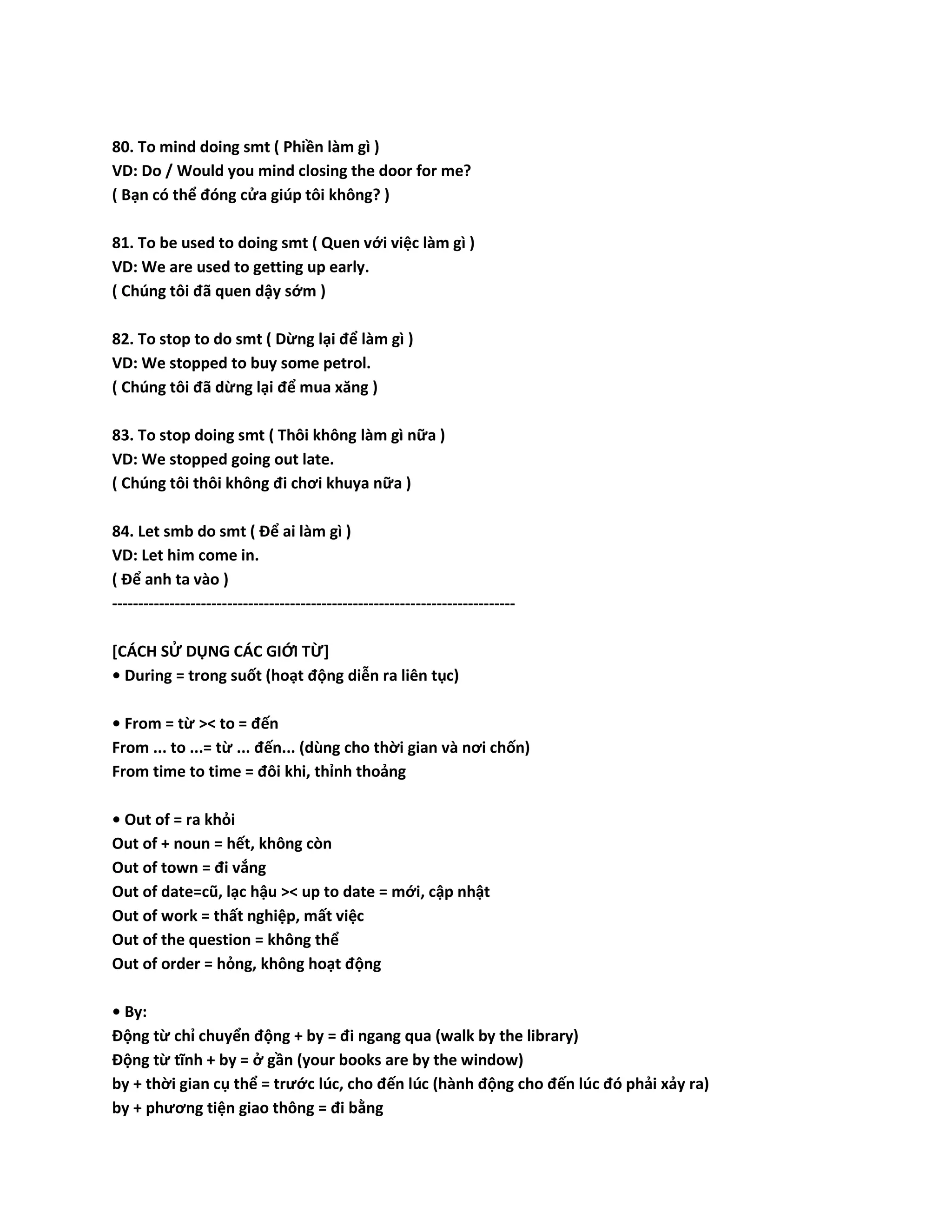 80. To mind doing smt ( Phiền làm gì ) 
VD: Do / Would you mind closing the door for me? 
( Bạn có thể đóng cửa giúp tôi không? ) 
81. To be used to doing smt ( Quen với việc làm gì ) 
VD: We are used to getting up early. 
( Chúng tôi đã quen dậy sớm ) 
82. To stop to do smt ( Dừng lại để làm gì ) 
VD: We stopped to buy some petrol. 
( Chúng tôi đã dừng lại để mua xăng ) 
83. To stop doing smt ( Thôi không làm gì nữa ) 
VD: We stopped going out late. 
( Chúng tôi thôi không đi chơi khuya nữa ) 
84. Let smb do smt ( Để ai làm gì ) 
VD: Let him come in. 
( Để anh ta vào ) 
----------------------------------------------------------------------------- 
[CÁCH SỬ DỤNG CÁC GIỚI TỪ] 
• During = trong suốt (hoạt động diễn ra liên tục) 
• From = từ >< to = đến 
From ... to ...= từ ... đến... (dùng cho thời gian và nơi chốn) 
From time to time = đôi khi, thỉnh thoảng 
• Out of = ra khỏi 
Out of + noun = hết, không còn 
Out of town = đi vắng 
Out of date=cũ, lạc hậu >< up to date = mới, cập nhật 
Out of work = thất nghiệp, mất việc 
Out of the question = không thể 
Out of order = hỏng, không hoạt động 
• By: 
Động từ chỉ chuyển động + by = đi ngang qua (walk by the library) 
Động từ tĩnh + by = ở gần (your books are by the window) 
by + thời gian cụ thể = trước lúc, cho đến lúc (hành động cho đến lúc đó phải xảy ra) 
by + phương tiện giao thông = đi bằng 
 