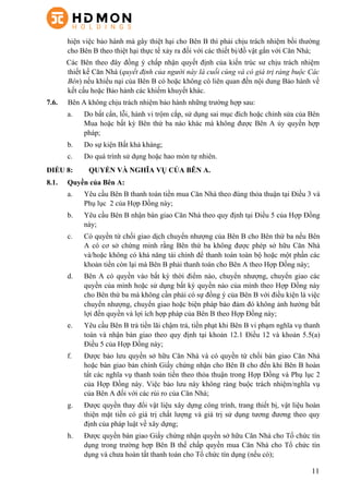 11
hiện việc bảo hành mà gây thiệt hại cho Bên B thì phải chịu trách nhiệm bồi thường
cho Bên B theo thiệt hại thực tế xảy ra đối với các thiết bị/đồ vật gắn với Căn Nhà;
Các Bên theo đây đồng ý chấp nhận quyết định của kiến trúc sư chịu trách nhiệm
thiết kế Căn Nhà (quyết định của người này là cuối cùng và có giá trị ràng buộc Các
Bên) nếu khiếu nại của Bên B có hoặc không có liên quan đến nội dung Bảo hành về
kết cấu hoặc Bảo hành các khiếm khuyết khác.
7.6. Bên A không chịu trách nhiệm bảo hành những trường hợp sau:
a. Do bất cẩn, lỗi, hành vi trộm cắp, sử dụng sai mục đích hoặc chỉnh sửa của Bên
Mua hoặc bất kỳ Bên thứ ba nào khác mà không được Bên A ủy quyền hợp
pháp;
b. Do sự kiện Bất khả kháng;
c. Do quá trình sử dụng hoặc hao mòn tự nhiên.
ĐIỀU 8: QUYỀN VÀ NGHĨA VỤ CỦA BÊN A.
8.1.   Quyền của Bên A:
a.   Yêu cầu Bên B thanh toán tiền mua Căn Nhà theo đúng thỏa thuận tại Điều 3 và
Phụ lục 2 của Hợp Đồng này;
b.   Yêu cầu Bên B nhận bàn giao Căn Nhà theo quy định tại Điều 5 của Hợp Đồng
này;
c.   Có quyền từ chối giao dịch chuyển nhượng của Bên B cho Bên thứ ba nếu Bên
A có cơ sở chứng minh rằng Bên thứ ba không được phép sở hữu Căn Nhà
và/hoặc không có khả năng tài chính để thanh toán toàn bộ hoặc một phần các
khoản tiền còn lại mà Bên B phải thanh toán cho Bên A theo Hợp Đồng này;
d.   Bên A có quyền vào bất kỳ thời điểm nào, chuyển nhượng, chuyển giao các
quyền của mình hoặc sử dụng bất kỳ quyền nào của mình theo Hợp Đồng này
cho Bên thứ ba mà không cần phải có sự đồng ý của Bên B với điều kiện là việc
chuyển nhượng, chuyển giao hoặc biện pháp bảo đảm đó không ảnh hưởng bất
lợi đến quyền và lợi ích hợp pháp của Bên B theo Hợp Đồng này;
e.   Yêu cầu Bên B trả tiền lãi chậm trả, tiền phạt khi Bên B vi phạm nghĩa vụ thanh
toán và nhận bàn giao theo quy định tại khoản 12.1 Điều 12 và khoản 5.5(a)
Điều 5 của Hợp Đồng này;
f.   Được bảo lưu quyền sở hữu Căn Nhà và có quyền từ chối bàn giao Căn Nhà
hoặc bàn giao bản chính Giấy chứng nhận cho Bên B cho đến khi Bên B hoàn
tất các nghĩa vụ thanh toán tiền theo thỏa thuận trong Hợp Đồng và Phụ lục 2
của Hợp Đồng này. Việc bảo lưu này không ràng buộc trách nhiệm/nghĩa vụ
của Bên A đối với các rủi ro của Căn Nhà;
g.   Được quyền thay đổi vật liệu xây dựng công trình, trang thiết bị, vật liệu hoàn
thiện mặt tiền có giá trị chất lượng và giá trị sử dụng tương đương theo quy
định của pháp luật về xây dựng;
h.   Được quyền bàn giao Giấy chứng nhận quyền sở hữu Căn Nhà cho Tổ chức tín
dụng trong trường hợp Bên B thế chấp quyền mua Căn Nhà cho Tổ chức tín
dụng và chưa hoàn tất thanh toán cho Tổ chức tín dụng (nếu có);
 