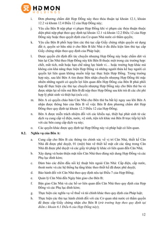 12
i.   Đơn phương chấm dứt Hợp Đồng này theo thỏa thuận tại khoản 12.1, khoản
12.2 và khoản 12.4 Điều 12 của Hợp Đồng này;
j.   Yêu cầu Bên B nộp phạt vi phạm Hợp Đồng khi vi phạm các thỏa thuận thuộc
diện phải nộp phạt theo quy định tại khoản 12.1 và khoản 12.2 Điều 12 của Hợp
Đồng này hoặc theo quyết định của Cơ quan Nhà nước có thẩm quyền;
k.   Yêu cầu Bên B phối hợp làm các thủ tục cấp Giấy chứng nhận quyền sử dụng
đất ở, quyền sở hữu nhà ở cho Bên B khi Nhà ở đủ điều kiện làm thủ tục cấp
Giấy chứng nhận theo quy định của Pháp luật;
l.   Được quyền chỉ định đối tác chuyển nhượng Hợp Đồng này hoặc chấm dứt và
bán lại Căn Nhà theo Hợp Đồng này khi Bên B thuộc một trong các trường hợp:
chết, mất tích, mất hoặc hạn chế năng lực hành vi… hoặc trường hợp khác mà
không còn khả năng thực hiện Hợp Đồng và những người thừa kế hay người có
quyền lợi liên quan không muốn tiếp tục thực hiện Hợp Đồng. Trong trường
hợp này, sau khi Bên A tìm được Bên nhận chuyển nhượng Hợp Đồng thì mặc
nhiên những người có quyền lợi liên quan đến Hợp Đồng của Bên B phải phối
hợp để thực hiện các thủ tục chuyển nhượng Hợp Đồng này cho Bên thứ ba và
được nhận lại số tiền mà Bên B đã nộp theo Hợp Đồng sau khi trừ đi các chi phí
hợp lý phát sinh và thiệt hại (nếu có);
m.   Bên A có quyền chào bán Căn Nhà cho Bên thứ ba bất kỳ ngay sau khi Bên A
nhận được thông báo của Bên B về việc Bên B đơn phương chấm dứt Hợp
Đồng theo quy định tại khoản 12.3 Điều 12 của Hợp Đồng;
n.   Bên A được miễn trách nhiệm đối với các khiếu nại, thiệt hại phát sinh từ các
dịch vụ cung cấp về điện, nước, vệ sinh, tiện ích khác mà Bên B trực tiếp ký kết
với các bên cung cấp dịch vụ này;
o.   Các quyền khác được quy định tại Hợp Đồng này và pháp luật có liên quan.
8.2. Nghĩa vụ của Bên A:
a.   Cung cấp cho Bên B các thông tin chính xác về vị trí Căn Nhà, thiết kế Căn
Nhà đã được phê duyệt, 01 (một) bản vẽ thiết kế mặt cắt các tầng trong Căn
Nhà đã được phê duyệt và các giấy tờ pháp lý khác có liên quan đến Căn Nhà;
b.   Xây dựng và hoàn thiện mặt tiền Căn Nhà theo đúng nội dung Hợp Đồng và các
Phụ lục đính kèm;
c.   Đảm bảo các điểm đấu nối kỹ thuật bên ngoài Căn Nhà: Cấp điện, cấp nước,
thoát nước và các hệ thống hạ tầng khác theo thiết kế đã được phê duyệt;
d.   Bảo hành đối với Căn Nhà theo quy định nêu tại Điều 7 của Hợp Đồng;
e.   Quản lý Căn Nhà đến Ngày bàn giao cho Bên B;
f.   Bàn giao Căn Nhà và các hồ sơ liên quan đến Căn Nhà theo quy định của Hợp
Đồng và các Phụ lục đính kèm;
g.   Thực hiện các nghĩa vụ về thuế và tài chính khác theo quy định của Pháp luật;
h.   Thực hiện các thủ tục hành chính đối với các Cơ quan nhà nước có thẩm quyền
để được cấp Giấy chứng nhận cho Bên B (trừ trường hợp theo quy định tại
điểm c khoản 6.1 Điều 6 của Hợp Đồng này);
 