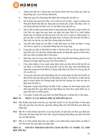 14
c.   Thanh toán đầy đủ và đúng hạn mọi khoản thanh toán theo đúng quy định tại
Hợp Đồng này và các Phụ lục đính kèm;
d.   Nhận bàn giao Căn Nhà đúng thời điểm theo thông báo của Bên A;
e.   Kể từ Ngày bàn giao Căn Nhà, với tư cách là chủ sở hữu - người sử dụng Căn
Nhà phải thanh toán đầy đủ, đúng hạn các khoản phí, lệ phí, tiền điện, nước và
các khoản phí tiện ích khác (nếu có) cho Bên cung cấp dịch vụ;
f.   Nếu có bất cứ phát sinh khoản thuế sử dụng đất hoặc thuế nhà ở phải trả đối với
Căn Nhà vào ngày bàn giao hoặc sau ngày bàn giao, Bên B có trách nhiệm
thanh toán các khoản chi phí này theo yêu cầu của Cơ quan có thẩm quyền và
gửi cho Bên A Giấy biên nhận đã thanh toán các khoản tiền đó trước khi Bên A
thực hiện các thủ tục xin cấp Giấy chứng nhận cho Bên B;
g.   Tạo điều kiện thuận lợi cho Bên A hoặc Bên được chỉ định của Bên A trong
việc bảo trì, quản lý và vận hành những tiện ích công cộng;
h.   Cung cấp các giấy tờ cần thiết cho Bên A để thực hiện các thủ tục pháp lý liên
quan đến việc xin cấp Giấy chứng nhận quyền sử dụng đất, quyền sở hữu nhà ở
theo quy định của pháp luật có liên quan;
i.   Đảm bảo việc thi công, hoàn thiện Căn Nhà trong thời hạn không quá 06 (sáu)
tháng kể từ Ngày nhận bàn giao Căn Nhà từ Bên A;
j.   Chịu trách nhiệm về các tranh chấp, khiếu kiện của Bên thứ ba bất kỳ đối với
các hành vi của Bên B có liên quan đến việc ký kết, thực hiện Hợp Đồng này
cũng như trong quá trình Bên B sử dụng, định đoạt Căn Nhà (trừ trường hợp do
lỗi của Bên A);
k.   Trong quá trình thực hiện Hợp Đồng nếu các tranh chấp của Bên thứ ba đối với
Bên B làm thiệt hại đến quyền lợi hợp pháp của Bên A thì Bên B và Bên thứ ba
phải có trách nhiệm bồi thường hoặc liên đới bồi thường các thiệt hại thực tế
phát sinh cho Bên A;
l.   Nộp phạt vi phạm Hợp Đồng cho Bên A khi vi phạm các thỏa thuận thuộc diện
phải nộp phạt theo quy định trong Hợp Đồng này hoặc theo quyết định của cơ
quan nhà nước có thẩm quyền;
m.   Các nghĩa vụ khác theo quy định của Hợp Đồng này và pháp luật có liên quan.
ĐIỀU 10: THUẾ VÀ CÁC KHOẢN PHÍ, LỆ PHÍ LIÊN QUAN.
10.1. Bên B phải nộp lệ phí trước bạ, các loại thuế, lệ phí và các loại phí khác có liên quan
đến việc mua bán, làm thủ tục cấp Giấy chứng nhận cho Căn Nhà theo quy định của
pháp luật;
10.2. Bên B có trách nhiệm nộp thuế và các loại lệ phí, chi phí (nếu có) theo quy định cho
Nhà nước khi thực hiện bán Căn Nhà, chuyển nhượng Hợp đồng mua bán Căn Nhà
này cho Bên thứ ba;
10.3. Bên A có trách nhiệm thực hiện các nghĩa vụ tài chính thuộc trách nhiệm của Bên A
cho Nhà nước theo quy định của pháp luật.
ĐIỀU 11: CHUYỂN NHƯỢNG/CHUYỂN GIAO QUYỀN VÀ NGHĨA VỤ CHO
BÊN THỨ BA.
 