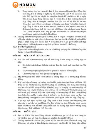 17
b.   Trong trường hợp lựa chọn việc Bên B đơn phương chấm dứt Hợp Đồng theo
Điều này, Bên B không có nghĩa vụ bồi thường cho Bên A bất kỳ khoản mất
mát, thiệt hại, chi phí và phí tổn nào phát sinh do lỗi của Bên A. Kể từ ngày
Bên A nhận được thông báo của Bên B về việc Bên B đơn phương chấm dứt
Hợp Đồng, Bên A có quyền chào bán Căn Nhà cho bất kỳ Bên thứ ba nào.
Trong thời gian 60 (sáu mươi) ngày kể từ ngày nhận được Thông báo chấm dứt
Hợp Đồng từ Bên B, Bên A phải hoàn trả cho Bên B toàn bộ các khoản Bên B
đã thanh toán không tính lãi cùng với một khoản phạt vi phạm tương đương
15% (Mười lăm phần trăm) tổng giá trị Căn Nhà sau khi khấu trừ các chi phí
hợp lý trong quá trình thực hiện Hợp Đồng.
12.4.   Trường hợp Bên B vi phạm nghĩa vụ khác, Bên A sẽ gửi Thông báo cho Bên B để
nhắc nhở và yêu cầu khắc phục vi phạm trong thời hạn hợp lý, nếu Bên B không khắc
phục vi phạm trong thời hạn do Bên A thông báo, Bên A có quyền chấm dứt Hợp
Đồng này và xử lý vi phạm theo quy định tại điểm c khoản 12.1 Điều này.
12.5.   Bồi thường thiệt hại:
Ngoài trách nhiệm chịu phạt nêu trên, các bên không áp dụng chế tài bồi thường thiệt
hại do vi phạm Hợp Đồng này.
ĐIỀU 13: SỰ KIỆN BẤT KHẢ KHÁNG.
13.1.   Các Bên nhất trí thỏa thuận sự kiện bất khả kháng là một trong các trường hợp sau
đây:
a.   Do chiến tranh hoặc do thiên tai hoặc do thay đổi chính sách pháp luật của Nhà
nước;
b.   Do phải thực hiện quyết định của cơ quan Nhà nước có thẩm quyền;
c.   Các trường hợp khác theo quy định của pháp luật.
13.2.   Mọi trường hợp khó khăn về tài chính sẽ không được coi là trường hợp bất khả
kháng.
13.3.   Khi xuất hiện một trong các trường hợp bất khả kháng theo thỏa thuận tại khoản 13.1
Điều này thì bên bị tác động bởi trường hợp bất khả kháng phải thông báo trực tiếp
cho bên còn lại biết trong thời hạn 05 (năm) ngày, kể từ ngày xảy ra trường hợp bất
khả kháng (nếu có giấy tờ chứng minh về lý do bất khả kháng thì bên bị tác động phải
xuất trình giấy tờ này). Việc bên bị tác động bởi trường hợp bất khả kháng không
thực hiện được nghĩa vụ của mình sẽ không bị coi là vi phạm nghĩa vụ theo Hợp
Đồng và cũng không phải là cơ sở để bên còn lại có quyền chấm dứt Hợp Đồng này.
13.4.   Việc thực hiện nghĩa vụ theo Hợp Đồng của Các Bên sẽ được tạm dừng trong thời
gian xảy ra sự kiện bất khả kháng. Các Bên sẽ tiếp tục thực hiện các nghĩa vụ của
mình sau khi sự kiện bất khả kháng chấm dứt, trừ trường hợp Bên đó không thông
báo theo quy định tại khoản 13.3 Điều này.
ĐIỀU 14: THÔNG BÁO.
14.1.   Địa chỉ để Các Bên nhận Thông báo của bên kia được ghi chi tiết tại Mục thông tin
về Các Bên giao kết Hợp đồng được nêu tại phần đầu của Hợp Đồng;
14.2.   Trường hợp Bên B có từ 02 (hai) người trở lên, mọi dẫn chiếu đến Bên B trong Hợp
Đồng này có nghĩa là dẫn chiếu đến từng người của Bên B. Để thuận tiện, những
 