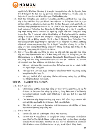 18
người thuộc Bên B tại đây đồng ý ủy quyền cho người được nêu tên đầu tiên thuộc
Bên B là người đại diện theo ủy quyền để nhận các Thông báo, yêu cầu khiếu nại
hoặc thư từ giao dịch với Bên A liên quan đến Hợp Đồng này;
14.3.   Hình thức Thông báo giữa Các Bên: Thông báo giữa Bên A và Bên B theo Hợp Đồng
này sẽ được coi là đã được gửi đến cho bên nhận sau khi Thông báo đó đã được gửi
đi theo một trong các phương thức sau: Gửi thư bảo đảm, gửi email, gửi SMS, gửi
fax hoặc được giao tận tay theo các địa chỉ của Các Bên được ghi ở trên. Bên A có
trách nhiệm gửi Thông báo theo đúng địa chỉ Bên B đăng ký và Bên B có nghĩa vụ
tiếp nhận Thông báo và đảm bảo có người ủy quyền tiếp nhận Thông báo trong
trường hợp Bên B không có mặt tại địa chỉ đăng ký. Trường hợp gửi thư bảo đảm,
chứng từ của đơn vị chuyển phát Thông báo sẽ được coi là bằng chứng hợp lệ đối với
việc Bên A đã gửi Thông báo cho Bên B và Bên B đã nhận được Thông báo. Việc
thay đổi địa chỉ phải được thông báo ngay cho bên kia bằng văn bản. Bên A sẽ không
chịu trách nhiệm trong trường hợp Bên A đã gửi Thông báo về đúng địa chỉ Bên B
đăng ký ở trên nhưng Bên B không nhận được Thông báo hoặc Bên B thay đổi địa
chỉ nhưng không thông báo kịp thời cho Bên A;
14.4.   Bất kỳ Thông báo, yêu cầu, thông tin, khiếu nại phát sinh liên quan đến Hợp Đồng
này phải được lập thành văn bản. Các Bên thống nhất rằng, các Thông báo, yêu cầu,
khiếu nại được coi là đã nhận nếu gửi đến đúng địa chỉ, đúng tên người nhận Thông
báo, đúng hình thức thông báo theo thỏa thuận tại khoản 14.1 và khoản 14.2 nêu trên
và trong thời gian theo một trong các hình thức như sau:
a.   Vào ngày gửi thông báo trong trường hợp Thông báo giao tận tay và có chữ ký
của người nhận Thông báo;
b.   Vào ngày Bên Gửi nhận được Thông báo chuyển fax thành công trong trường
hợp gửi thông báo bằng fax;
c.   Vào ngày thứ hai, kể từ ngày đóng dấu bưu điện trong trường hợp gửi Thông
báo bằng thư chuyển phát nhanh.
ĐIỀU 15: CAM KẾT CỦA CÁC BÊN.
15.1.   Bên A cam kết:
a.   Căn Nhà nêu tại Điều 2 của Hợp Đồng này thuộc Dự Án của Bên A và Dự Án
đã được các Cơ quan chức năng cấp phép xây dựng. Đồng thời, Căn Nhà này
không thuộc diện đã bán cho người khác hoặc bị cấm giao dịch theo quy định
của pháp luật;
b.   Căn Nhà được xây dựng theo đúng quy hoạch, thiết kế đã được cơ quan Nhà
nước có thẩm quyền phê duyệt theo quy định của pháp luật;
c.   Đảm bảo về chất lượng, sử dụng đúng hoặc tương đương các vật liệu xây dựng
theo thỏa thuận trong Hợp Đồng này.
15.2.   Bên B cam kết:
a.   Đã tìm hiểu, xem xét kỹ thông tin về Căn Nhà mua bán;
b.   Đã được Bên A cung cấp bản sao các giấy tờ, tài liệu và thông tin cần thiết liên
quan đến Căn Nhà, Bên B đã đọc và hiểu các quy định của Hợp Đồng này cũng
như các Phụ lục đính kèm. Bên B đã tìm hiểu mọi vấn đề mà Bên B cho là cần
thiết để kiểm tra mức độ chính xác của các giấy tờ, tài liệu và thông tin đó;
 