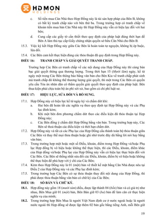 19
c.   Số tiền mua Căn Nhà theo Hợp Đồng này là tài sản hợp pháp của Bên B, không
có bất kỳ tranh chấp nào với bên thứ ba. Trong trường hợp có tranh chấp về
khoản tiền mua bán Căn Nhà này thì Hợp Đồng này vẫn có hiệu lực đối với hai
bên;
d.   Cung cấp các giấy tờ cần thiết theo quy định của pháp luật đúng thời hạn để
Bên A làm thủ tục cấp Giấy chứng nhận quyền sở hữu Căn Nhà cho Bên B.
15.3.   Việc ký kết Hợp Đồng này giữa Các Bên là hoàn toàn tự nguyện, không bị ép buộc,
lừa dối.
15.4.   Các Bên cam kết thực hiện đúng các thỏa thuận đã quy định trong Hợp Đồng này.
ĐIỀU 16: TRANH CHẤP VÀ GIẢI QUYẾT TRANH CHẤP.
Trường hợp Các Bên có tranh chấp về các nội dung của Hợp Đồng này thì cùng bàn
bạc giải quyết thông qua thương lượng. Trong thời hạn 15 (Mười lăm) ngày, kể từ
ngày một trong Các Bên thông báo bằng văn bản cho Bên Kia về tranh chấp phát sinh
mà tranh chấp đó không thể thương lượng giải quyết, thì một trong Các Bên có quyền
yêu cầu Tòa án nhân dân có thẩm quyền giải quyết theo quy định của pháp luật. Bên
thua kiện phải chịu toàn bộ án phí xét xử, bao gồm cả chi phí luật sư.
ĐIỀU 17: HIỆU LỰC, SỬA ĐỔI VÀ BỔ SUNG.
17.1.   Hợp Đồng này có hiệu lực kể từ ngày ký và chấm dứt khi:
a.   Hai bên đã hoàn tất các nghĩa vụ theo quy định tại Hợp Đồng này và các Phụ
lục đính kèm;
b.   Khi một bên đơn phương chấm dứt theo các điều kiện đã thỏa thuận tại Hợp
Đồng này;
c.   Các Bên đồng ý chấm dứt Hợp Đồng bằng văn bản. Trong trường hợp này, Các
Bên sẽ thoả thuận các điều kiện và thời hạn chấm dứt.
17.2.   Hợp Đồng này và tất cả các Phụ lục của Hợp Đồng cấu thành toàn bộ thỏa thuận giữa
Các Bên và thay thế mọi thỏa thuận hoặc ghi nhớ trước đây dù bằng lời nói hay bằng
văn bản;
17.3.   Trong trường hợp một hoặc một số Điều, khoản, điểm trong Hợp Đồng và/hoặc Phụ
lục Hợp đồng bị vô hiệu hoặc không thể thực hiện, thì các Điều, khoản, điểm khác
của Hợp đồng và/hoặc Phụ lục của Hợp Đồng này vẫn có hiệu lực thực hiện đối với
Các Bên. Các Bên sẽ thống nhất sửa đổi các Điều, khoản, điểm bị vô hiệu hoặc không
thể thực hiện để phù hợp với ý chí của Các Bên;
17.4.   Kèm theo Hợp Đồng này là 01 (một) bản vẽ thiết kế mặt bằng Căn Nhà được nêu tại
Điều 2 của Hợp Đồng này và các Phụ lục đính kèm;
17.5.   Trong trường hợp Các Bên có sự thỏa thuận thay đổi nội dung của Hợp Đồng, thì
phải được thỏa thuận bằng văn bản có chữ ký của Các Bên;
ĐIỀU 18: SỐ BẢN VÀ CHỮ KÝ.
18.1.   Hợp đồng này gồm 18 (mười tám) điều, được lập thành 04 (bốn) bản và có giá trị như
nhau, Bên Mua giữ 01 (một) bản, Bên Bán giữ 03 (ba) bản để làm căn cứ thực hiện
nghĩa vụ của mình;
18.2.   Trong trường hợp Bên Mua là người Việt Nam định cư ở nước ngoài hoặc là người
nước ngoài thì Hợp đồng sẽ được lập thêm 02 bản gốc bằng tiếng Anh, mỗi Bên giữ
 