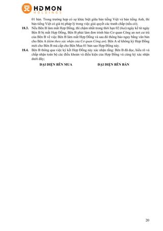 20
01 bản. Trong trường hợp có sự khác biệt giữa bản tiếng Việt và bản tiếng Anh, thì
bản tiếng Việt có giá trị pháp lý trong việc giải quyết các tranh chấp (nếu có);
18.3.   Nếu Bên B làm mất Hợp Đồng, thì chậm nhất trong thời hạn 02 (hai) ngày kể từ ngày
Bên B bị mất Hợp Đồng, Bên B phải làm đơn trình báo Cơ quan Công an nơi cư trú
của Bên B về việc Bên B làm mất Hợp Đồng và sau đó thông báo ngay bằng văn bản
cho Bên A (kèm theo xác nhận của Cơ quan Công an). Bên A sẽ không ký Hợp Đồng
mới cho Bên B mà cấp cho Bên Mua 01 bản sao Hợp Đồng này.
18.4.   Bên B thông qua việc ký kết Hợp Đồng này xác nhận rằng: Bên B đã đọc, hiểu rõ và
chấp nhận toàn bộ các điều khoản và điều kiện của Hợp Đồng và cùng ký xác nhận
dưới đây;
ĐẠI DIỆN BÊN MUA ĐẠI DIỆN BÊN BÁN
 