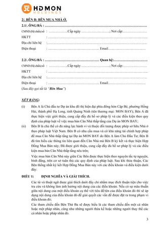 3
2/. BÊN B: BÊN MUA NHÀ Ở.
2.1/. ÔNG/BÀ : ………………………………………………………………………………
CMND(Hộchiếu)số : ……………..Cấp ngày …………………….; Nơi cấp:…………………
HKTT : …………………………………………………………………………….
Địa chỉ liên hệ :…………………………………………………………………………….
Điện thoại : ……………………………………… Email……………………………
2.2/. ÔNG/BÀ : ………………………………………… Quan hệ:…………………………
CMND(Hộchiếu)số : ……………..Cấp ngày …………………….; Nơi cấp:…………………
HKTT : …………………………………………………………………………….
Địa chỉ liên hệ :…………………………………………………………………………….
Điện thoại : ……………………………………… Email……………………………
(Sau đây gọi tắt là “Bên Mua”)
XÉT RẰNG:
(i)   Bên A là Chủ đầu tư Dự án khu đô thị hiện đại phía đông hòn Cặp Bè, phường Hồng
Hải, thành phố Hạ Long, tỉnh Quảng Ninh (tên thương mại: MON BAY); Bên A đã
thực hiện việc giới thiệu, cung cấp đầy đủ hồ sơ pháp lý và các điều kiện theo quy
định của pháp luật về việc mua bán Căn Nhà thấp tầng của Dự án MON BAY;
(ii)   Bên B là chủ thể có đủ năng lực hành vi và thuộc đối tượng được phép sở hữu Nhà ở
theo pháp luật Việt Nam. Bên B có nhu cầu mua và có khả năng tài chính hợp pháp
để mua Căn Nhà thấp tầng tại Dự án MON BAY do Bên A làm Chủ Đầu Tư; Bên B
đã tìm hiểu các thông tin liên quan đến Căn Nhà mà Bên B ký kết và thực hiện Hợp
Đồng Mua Bán này; Đã được giới thiệu, cung cấp đầy đủ hồ sơ pháp lý và các điều
kiện mua bán Căn Nhà thấp tầng nêu trên;
Việc mua bán Căn Nhà này giữa Các Bên được thực hiện theo nguyên tắc tự nguyện,
bình đẳng, trên cơ sở tuân thủ các quy định của pháp luật. Sau khi thỏa thuận, Các
Bên thống nhất ký kết Hợp Đồng Mua Bán này với các điều khoản và điều kiện dưới
đây:
ĐIỀU 1: ĐỊNH NGHĨA VÀ GIẢI THÍCH.
Các từ và thuật ngữ được giải thích dưới đây chỉ nhằm mục đích thuận tiện cho việc
tra cứu và không làm ảnh hưởng nội dung của các điều khoản. Nếu có sự mâu thuẫn
giữa nội dung của một điều khoản cụ thể với tiêu đề/tên của điều khoản đó thì sẽ áp
dụng nội dung của điều khoản đó để giải quyết các vấn đề được đặt ra trong phạm vi
điều khoản đó;
Các tham chiếu đến Bên Thứ Ba sẽ được hiểu là các tham chiếu đến một cá nhân
hoặc một pháp nhân, cũng như những người thừa kế hoặc những người thay thế các
cá nhân hoặc pháp nhân đó.
 