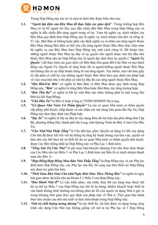 4
Trong Hợp Đồng này các từ và cụm từ dưới đây được hiểu như sau:
1.1.   “Người đại diện của Bên Mua để thực hiện các giao dịch”: Trong trường hợp Bên
Mua có từ 02 người trở lên, mọi dẫn chiếu đến Bên Mua trong Hợp Đồng này có
nghĩa là dẫn chiếu đến từng người trong số họ. Toàn bộ nghĩa vụ, trách nhiệm của
Bên Mua quy định theo Hợp Đồng này là nghĩa vụ, trách nhiệm liên đới và riêng rẽ.
Vì vậy, Bên Bán sẽ không buộc phải xác định nghĩa vụ cá nhân của từng người thuộc
Bên Mua nhưng Bên Bán có thể yêu cầu từng người thuộc Bên Mua thực hiện toàn
bộ nghĩa vụ của Bên Mua theo Hợp Đồng này một cách riêng rẽ. Để thuận tiện,
những người thuộc Bên Mua tại đây sẽ ủy quyền cho người được nêu tên đầu tiên
thuộc Bên Mua nêu tại Hợp Đồng này là người đại diện theo ủy quyền (“Người Ủy
Quyền”) để thực hiện các giao dịch với Bên Bán liên quan đến Căn Nhà và mọi hành
động của Người Ủy Quyền sẽ ràng buộc tất cả người/những người thuộc Bên Mua
mà không cần có sự chấp thuận riêng rẽ của từng người. Tuy nhiên, mọi văn bản giấy
tờ cần phải có chữ ký của những người thuộc Bên Mua theo quy định của pháp luật
về việc mua bán nhà ở thì phải có chữ ký đầy đủ của từng người thuộc Bên Mua;
1.2.   "Hai Bên/Các Bên" có nghĩa là Bên Bán và Bên Mua được quy định trong Hợp
Đồng này, "Bên" có nghĩa là riêng Bên Mua hoặc Bên Bán, tùy từng trường hợp;
1.3.   “Bên Thứ Ba” có nghĩa là bất kỳ một Bên nào khác không phải là một trong Hai
Bên ký kết Hợp Đồng;
1.4.   "Chủ Đầu Tư” là Bên A hoặc Công ty TNHH HDMON Hạ Long;
1.5.   "Cơ Quan Nhà Nước Có Thẩm Quyền” Là các cơ quan Nhà nước có thẩm quyền
cấp phép, phê duyệt, chấp thuận và xác nhận các nội dung liên quan đến Dự Án, Hợp
Đồng này theo Quy định của Pháp luật;
1.6.   "Dự Án” có nghĩa là Dự án đầu tư xây dựng Khu đô thị hiện đại phía đông hòn Cặp
Bè, phường Hồng Hải, thành phố Hạ Long, tỉnh Quảng Ninh do Bên A làm Chủ Đầu
Tư;
1.7.   "Căn Nhà/Nhà Thấp Tầng” là Căn nhà bao gồm: Quyền sử dụng Lô đất xây dựng
Căn nhà đã được kết nối với hệ thống hạ tầng kỹ thuật chung của khu vực, quyền sở
hữu nhà xây thô theo hồ sơ thiết kế do cơ quan Nhà nước có thẩm quyền phê duyệt,
được Các Bên thống nhất tại Hợp Đồng này và Phụ Lục 1 đính kèm;
1.8.   "Tổng Giá Trị Căn Nhà” là giá mua bán/chuyển nhượng Căn nhà theo thỏa thuận
của Các Bên nêu tại Điều 3 và Phụ Lục 2 đính kèm mà Bên B có trách nhiệm thanh
toán cho Bên A;
1.9.   "Hợp Đồng/Hợp Đồng Mua Bán Nhà Thấp Tầng” là Hợp Đồng này và các Phụ lục
đính kèm Hợp Đồng này, các Phụ lục sửa đổi, bổ sung sau thời điểm ký Hợp Đồng
này được ký giữa Hai bên;
1.10.   "Thời Gian Bàn Giao Căn nhà/Ngày Bàn Giao Theo Thông Báo” có nghĩa là ngày
bàn giao được dự kiến nêu tại khoản 5.1 Điều 5 của Hợp Đồng này;
1.11.   “Bảo Hành Nhà Ở” Là việc khắc phục, sửa chữa, thay thế các hạng mục được liệt
kê cụ thể tại Điều 7 của Hợp Đồng này khi bị hư hỏng, khiếm khuyết hoặc thiết bị
vận hành không bình thường mà không phải do lỗi của người sử dụng Nhà ở gây ra
trong khoảng thời gian theo quy định của pháp luật về Nhà ở. Thời gian bảo hành
theo tiêu chuẩn của nhà sản xuất và theo thỏa thuận trong Hợp Đồng này;
1.12.   “Giá trị chất lượng tương đương” là các thiết bị, vật liệu được sử dụng trong công
trình xây dựng Căn Nhà này không giống với mô tả tại Phụ lục số 1 Hợp Đồng
 