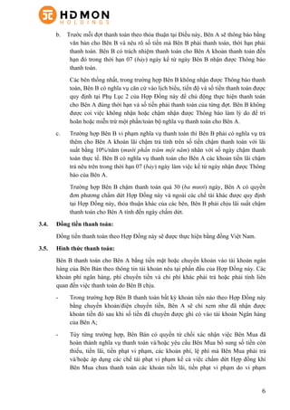 6
b. Trước mỗi đợt thanh toán theo thỏa thuận tại Điều này, Bên A sẽ thông báo bằng
văn bản cho Bên B và nêu rõ số tiền mà Bên B phải thanh toán, thời hạn phải
thanh toán. Bên B có trách nhiệm thanh toán cho Bên A khoản thanh toán đến
hạn đó trong thời hạn 07 (bảy) ngày kể từ ngày Bên B nhận được Thông báo
thanh toán.
Các bên thống nhất, trong trường hợp Bên B không nhận được Thông báo thanh
toán, Bên B có nghĩa vụ căn cứ vào lịch biểu, tiến độ và số tiền thanh toán được
quy định tại Phụ Lục 2 của Hợp Đồng này để chủ động thực hiện thanh toán
cho Bên A đúng thời hạn và số tiền phải thanh toán của từng đợt. Bên B không
được coi việc không nhận hoặc chậm nhận được Thông báo làm lý do để trì
hoãn hoặc miễn trừ một phần/toàn bộ nghĩa vụ thanh toán cho Bên A.
c. Trường hợp Bên B vi phạm nghĩa vụ thanh toán thì Bên B phải có nghĩa vụ trả
thêm cho Bên A khoản lãi chậm trả tính trên số tiền chậm thanh toán với lãi
suất bằng 10%/năm (mười phần trăm một năm) nhân với số ngày chậm thanh
toán thực tế. Bên B có nghĩa vụ thanh toán cho Bên A các khoản tiền lãi chậm
trả nêu trên trong thời hạn 07 (bảy) ngày làm việc kể từ ngày nhận được Thông
báo của Bên A.
Trường hợp Bên B chậm thanh toán quá 30 (ba mươi) ngày, Bên A có quyền
đơn phương chấm dứt Hợp Đồng này và ngoài các chế tài khác được quy định
tại Hợp Đồng này, thỏa thuận khác của các bên, Bên B phải chịu lãi suất chậm
thanh toán cho Bên A tính đến ngày chấm dứt.
3.4. Đồng tiền thanh toán:
Đồng tiền thanh toán theo Hợp Đồng này sẽ được thực hiện bằng đồng Việt Nam.
3.5. Hình thức thanh toán:
Bên B thanh toán cho Bên A bằng tiền mặt hoặc chuyển khoản vào tài khoản ngân
hàng của Bên Bán theo thông tin tài khoản nêu tại phần đầu của Hợp Đồng này. Các
khoản phí ngân hàng, phí chuyển tiền và chi phí khác phải trả hoặc phải tính liên
quan đến việc thanh toán do Bên B chịu.
- Trong trường hợp Bên B thanh toán bất kỳ khoản tiền nào theo Hợp Đồng này
bằng chuyển khoản/điện chuyển tiền, Bên A sẽ chỉ xem như đã nhận được
khoản tiền đó sau khi số tiền đã chuyển được ghi có vào tài khoản Ngân hàng
của Bên A;
- Tùy từng trường hợp, Bên Bán có quyền từ chối xác nhận việc Bên Mua đã
hoàn thành nghĩa vụ thanh toán và/hoặc yêu cầu Bên Mua bổ sung số tiền còn
thiếu, tiền lãi, tiền phạt vi phạm, các khoản phí, lệ phí mà Bên Mua phải trả
và/hoặc áp dụng các chế tài phạt vi phạm kể cả việc chấm dứt Hợp đồng khi
Bên Mua chưa thanh toán các khoản tiền lãi, tiền phạt vi phạm do vi phạm
 
