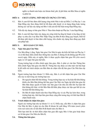 7
nghĩa vụ thanh toán hoặc các khoản thuế, phí, lệ phí khác mà Bên Mua có nghĩa
vụ phải trả.
ĐIỀU 4: CHẤT LƯỢNG, TIẾN ĐỘ XÂY DỰNG CĂN NHÀ.
4.1. Bên A cam kết bảo đảm chất lượng công trình Nhà ở nêu tại Điều 2 và Phụ lục 1 của
Hợp Đồng này theo đúng thiết kế đã được phê duyệt và sử dụng đúng hoặc tương
đương các vật liệu xây dựng mà Bên A đã cam kết thể hiện trong Hợp Đồng này;
4.2. Tiến độ xây dựng và bàn giao Nhà ở: Theo thỏa thuận tại Phụ lục 3 của Hợp Đồng;
4.3. Bên A cam kết thực hiện xây dựng các công trình hạ tầng kỹ thuật và hạ tầng xã hội
phục vụ nhu cầu ở tại Khu Nhà Thấp Tầng của Bên B theo đúng quy hoạch, thiết kế
đã được phê duyệt và bảo đảm chất lượng, tiêu chuẩn xây dựng theo đúng quy định
của pháp luật.
ĐIỀU 5: BÀN GIAO CĂN NHÀ.
5.1. Ngày bàn giao Căn Nhà:
Các Bên đồng ý rằng, Ngày bàn giao Căn Nhà là ngày dự kiến thể hiện tại Phụ lục 3
và có thể được điều chỉnh theo thông báo của Bên A nhưng tối đa không quá 90 (chín
mươi) ngày. Điều này có nghĩa, Bên A được quyền chậm bàn giao 90 (chín mươi)
ngày so với ngày bàn giao dự kiến.
Trong trường hợp có điều chỉnh ngày bàn giao, Bên A phải có văn bản Thông báo
điều chỉnh Ngày bàn giao cho Bên B. Thông báo này được coi như một văn bản hợp
lệ để miễn trừ trách nhiệm của Bên Bán do chậm tiến độ bàn giao Căn Nhà theo dự
kiến;
5.2. Ngoài trường hợp theo khoản 5.1 Điều này, Bên A có thể chậm bàn giao Căn Nhà
nếu xảy ra một trong các trường hợp sau:
a. Do nguyên nhân bất khả kháng: Trong trường hợp xảy ra Sự kiện bất khả kháng
khiến cho Bên Bán không thể bàn giao Căn Nhà vào Ngày dự kiến bàn giao thì
Bên Bán được quyền trì hoãn việc bàn giao Căn nhà cho đến khi Sự kiện bất
khả kháng kết thúc và khi Bên Bán đã khắc phục được các hậu quả bất lợi của
Sự kiện bất khả kháng này;
b. Do Bên B chậm thanh toán theo Hợp Đồng này và các Phụ lục kèm theo, trong
trường hợp này, thời hạn bàn giao được cộng dồn tương ứng với thời hạn Bên B
chậm thanh toán.
5.3. Trách nhiệm do chậm bàn giao:
Ngoài các trường hợp nêu tại khoản 5.1 và 5.2 Điều này, nếu Bên A chậm bàn giao
Căn Nhà thì Bên A phải trả cho Bên B khoản lãi suất bằng 10%/năm (mười phần
trăm một năm) cho số tiền Bên B đã thanh toán cho Bên A.
Thời hạn tính lãi: từ thời điểm chậm bàn giao đến ngày Bên A bàn giao hoặc được
coi là bàn giao Căn Nhà cho Bên B;
5.4. Thông báo bàn giao:
 