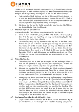 8
Sau khi Bên A hoàn thành xong việc xây dựng Căn Nhà và tùy thuộc Bên B đã hoàn
thành mọi nghĩa vụ thanh toán theo quy định của Hợp Đồng và tới thời điểm dự kiến
bàn giao, Bên A sẽ gửi Thông báo bàn giao Căn Nhà cho Bên B theo nội dung:
a.   Ngày cuối cùng Bên B phải nhận bàn giao là không quá 15 (mười lăm) ngày kể
từ ngày Bên A gửi thông báo bàn giao (ngày gửi theo dấu bưu điện); Bên B có
trách nhiệm xác nhận ngày bàn giao cụ thể cho Bên A trong thời hạn không quá
05 (năm) ngày kể từ ngày nhận được Thông báo bàn giao.
b.   Các khoản tiền đến hạn Bên B phải trả trước khi nhận bàn giao Căn Nhà theo
quy định tại Phụ lục 2 của Hợp Đồng này.
5.5. Điều kiện nhận bàn giao Căn Nhà:
Các Bên đồng ý rằng Căn Nhà được xem như đủ điều kiện bàn giao khi:
a. Bên B đã thanh toán đủ 95% giá trị Căn Nhà, 100% thuế VAT theo quy định tại
Điều 3 và Phụ lục 2 của Hợp Đồng này cùng các khoản tiền phạt, lãi chậm
thanh toán, tiền phạt vi phạm (nếu có);
b. Các Bên đồng ý rằng việc xây thô và hoàn thiện mặt tiền Căn Nhà được xem là
đã thỏa mãn yêu cầu và đủ điều kiện bàn giao vào Ngày bàn giao theo thông
báo. Trường hợp có bất cứ khiếm khuyết nào trong Căn Nhà thuộc diện được
Bảo hành kết cấu hoặc khiếm khuyết được xem như khiếm khuyết thông
thường sẽ không được xem là cơ sở để Bên B từ chối nhận bàn giao Căn Nhà.
Tuy nhiên, Bên B có trách nhiệm thông báo các khiếm khuyết này cho Bên A
để Bên A yêu cầu đơn vị thi công bảo hành nhà ở theo quy định tại Điều 7 của
Hợp Đồng này.
5.6. Ngày nhận bàn giao:
a. Căn Nhà được coi như đã được Bên A bàn giao cho Bên B vào ngày Bên A ký
Biên bản bàn giao hoặc là ngày cuối cùng phải nhận bàn giao Căn Nhà theo
Thông báo bàn giao của Bên A tùy thuộc vào ngày nào đến trước;
b. Vào ngày bàn giao Căn Nhà theo thông báo, Bên B hoặc người được ủy quyền
hợp pháp phải đến kiểm tra tình trạng thực tế Căn Nhà so với thỏa thuận trong
Hợp Đồng này cùng với đại diện của Bên A đo đạc lại diện tích lô đất và diện
tích sàn xây dựng thực tế của Căn Nhà và ký Biên bản bàn giao Căn Nhà;
c. Trường hợp Bên B hoặc người được Bên B ủy quyền hợp pháp không đến nhận
bàn giao Căn Nhà theo thông báo của Bên A hoặc đến kiểm tra nhưng không
nhận bàn giao Căn Nhà mà không có lý do chính đáng thì được xem như Bên B
đã đồng ý và chính thức nhận bàn giao Căn Nhà theo thực tế. Trong trường hợp
này, Bên A đã thực hiện xong trách nhiệm bàn giao Căn Nhà theo Hợp Đồng
này, Bên B không được quyền nêu bất cứ lý do nào để không nhận bàn giao
Căn Nhà. Đồng thời Bên A có quyền thu phí quản lý và trông coi Căn Nhà
trong thời gian Bên B không nhận bàn giao với mức phí là: 500.000đ/ngày (x)
số ngày thực tế Bên B chậm nhận bàn giao.
5.7. Bảo lưu quyền sở hữu và trách nhiệm chịu rủi ro:
a. Quyền sở hữu Căn Nhà vẫn thuộc Bên A cho tới khi Bên B thanh toán đầy đủ
Giá Bán Căn Nhà và các khoản phải thanh toán khác theo Hợp Đồng này cho
 