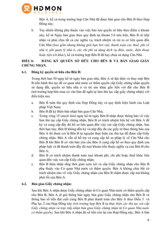 9
Bên A, kể cả trong trường hợp Căn Nhà đã được bàn giao cho Bên B theo Hợp
Đồng này;
b. Tuy nhiên không phụ thuộc vào việc bảo lưu quyền sở hữu theo điểm a khoản
này, kể từ Ngày bàn giao theo quy định tại khoản 5.6 nêu trên, Bên B sẽ tiếp
nhận và phải chịu tất cả các nghĩa vụ, trách nhiệm và rủi ro có liên quan đến
Căn Nhà (bao gồm nhưng không giới hạn bởi việc thanh toán các thuế, phí về
nhà ở, phí quản lý nhà ở, các chi phí sử dụng dịch vụ điện, nước, điện thoại
hoặc tiện ích khác), kể cả trường hợp Bên B đã hay chưa sử dụng Căn Nhà.
ĐIỀU 6: ĐĂNG KÝ QUYỀN SỞ HỮU CHO BÊN B VÀ BÀN GIAO GIẤY
CHỨNG NHẬN.
6.1. Đăng ký quyền sở hữu cho Bên B:
Trong thời hạn 50 ngày kể từ ngày bàn giao nhà, Bên A sẽ đại diện và thay mặt Bên
B tiến hành thủ tục để cơ quan nhà nước có thẩm quyền cấp Giấy chứng nhận quyền
sử dụng đất, quyền sở hữu nhà ở và tài sản khác gắn liền với đất cho Bên B
(trừ trường hợp bên mua có văn bản đề nghị tự làm thủ tục cấp giấy chứng nhận) với
điều kiện sau:
a.   Bên B tuân thủ quy định của Hợp Đồng này và quy định hiện hành của Luật
pháp Việt Nam;
b.   Bên B đã ký Biên bản nhận bàn giao Căn Nhà;
c.   Trong vòng 15 (mười lăm) ngày kể từ ngày Bên B nhận được thông báo về việc
làm thủ tục cấp Giấy chứng nhận, Bên B có trách nhiệm liên hệ với Bên A để
ký và cung cấp đầy đủ hồ sơ liên quan đến việc xin cấp Giấy chứng nhận. Sau
thời hạn này, Bên B không đến ký và nộp đầy đủ các giấy tờ theo thông báo của
Bên A thì được coi là Bên B tự nguyện thực hiện các thủ tục để được cấp Giấy
chứng nhận. Bên A vẫn sẽ hỗ trợ và cung cấp hồ sơ pháp lý về Căn Nhà cho
Bên B khi Bên B có văn bản yêu cầu Bên A cung cấp hồ sơ theo quy định của
pháp luật và đã thanh toán đầy đủ mọi khoản tiền thuộc nghĩa vụ của Bên B cho
Bên A;
d.   Bên B có trách nhiệm thanh toán mọi khoản phí, chi phí hoặc thuế khác liên
quan đến việc xin cấp Giấy chứng nhận;
e.   Bên B thừa nhận rằng thời gian xem xét và cấp Giấy chứng nhận cho Bên B
phụ thuộc vào Cơ quan Nhà nước có thẩm quyền. Bên A không chịu bất cứ
trách nhiệm nào về việc Giấy chứng nhận của Bên B chậm được cấp mà không
phải lỗi của Bên A.
6.2. Bàn giao Giấy chứng nhận:
Sau khi Bên A nhận được Giấy chứng nhận từ Cơ quan Nhà nước có thẩm quyền cấp
cho Bên B, Bên A sẽ gửi thông báo ngày bàn giao Giấy chứng nhận cho Bên B và
thông báo số tiền đợt cuối cùng Bên B phải thanh toán cho Bên A theo Điều 3 và
Phụ lục 2 của Hợp Đồng này (trừ trường hợp Bên B tự thực hiện các thủ tục xin cấp
Giấy chứng nhận và trực tiếp nhận bàn giao Giấy chứng nhận từ Cơ quan Nhà nước
có thẩm quyền). Sau khi Bên A nhận đủ số tiền còn lại của Hợp Đồng này, Bên A bàn
 