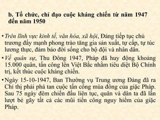 b. Tổ chức, chỉ đạo cuộc kháng chiến từ năm 1947
đến năm 1950
•Trên lĩnh vực kinh tế, văn hóa, xã hội, Đảng tiếp tục chủ
trương đẩy mạnh phong trào tăng gia sản xuất, tự cấp, tự túc
lương thực, đảm bảo đời sống cho bộ đội và nhân dân.
•Về quân sự, Thu Đông 1947, Pháp đã huy động khoảng
15.000 quân, tấn công lên Việt Bắc nhằm tiêu diệt Bộ Chính
trị, kết thúc cuộc kháng chiến.
•Ngày 15-10-1947, Ban Thường vụ Trung ương Đảng đã ra
Chỉ thị phải phá tan cuộc tấn công mùa đông của giặc Pháp.
Sau 75 ngày đêm chiến đấu liên tục, quân và dân ta đã lần
lượt bẻ gãy tất cả các mũi tiến công nguy hiểm của giặc
Pháp.
 