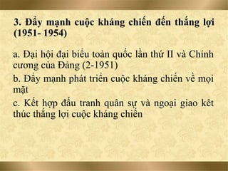 3. Đẩy mạnh cuộc kháng chiến đến thắng lợi
(1951- 1954)
a. Đại hội đại biểu toàn quốc lần thứ II và Chính
cương của Đảng (2-1951)
b. Đẩy mạnh phát triển cuộc kháng chiến về mọi
mặt
c. Kết hợp đấu tranh quân sự và ngoại giao kêt
thúc thắng lợi cuộc kháng chiến
 