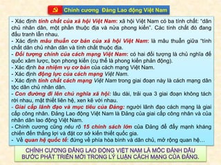 Company Logo
Chính cương Đảng Lao động Việt Nam
- Xác định tính chất của xã hội Việt Nam: xã hội Việt Nam có ba tính chất: “dân
chủ nhân dân, một phần thuộc địa và nửa phong kiến”. Các tính chất đó đang
đấu tranh lẫn nhau.
- Xác định mâu thuẫn cơ bản của xã hội Việt Nam: là mâu thuẫn giữa “tính
chất dân chủ nhân dân và tính chất thuộc địa.
- Đối tượng chính của cách mạng Việt Nam: có hai đối tượng là chủ nghĩa đế
quốc xâm lược, bọn phong kiến (cụ thể là phong kiến phản động).
- Xác định ba nhiệm vụ cơ bản của cách mạng Việt Nam.
- Xác định động lực của cách mạng Việt Nam.
- Xác định tính chất cách mạng Việt Nam trong giai đoạn này là cách mạng dân
tộc dân chủ nhân dân.
- Con đường đi lên chủ nghĩa xã hội: lâu dài, trải qua 3 giai đoạn không tách
rời nhau, mật thiết liên hệ, xen kẽ với nhau.
- Giai cấp lãnh đạo và mục tiêu của Đảng: người lãnh đạo cách mạng là giai
cấp công nhân. Đảng Lao động Việt Nam là Đảng của giai cấp công nhân và của
nhân dân lao động Việt Nam.
- Chính cương cũng nêu rõ 15 chính sách lớn của Đảng để đẩy mạnh kháng
chiến đến thắng lợi và đặt cơ sở kiến thiết quốc gia.
- Về quan hệ quốc tế: đứng về phía hòa bình và dân chủ, mở rộng quan hệ…
 