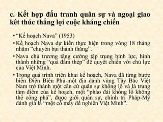 c. Kết hợp đấu tranh quân sự và ngoại giao
kêt thúc thắng lợi cuộc kháng chiến
• “Kế hoạch Nava” (1953)
• Kế hoạch Nava dự kiến thực hiện trong vòng 18 tháng
nhằm “chuyển bại thành thắng”.
• Nava chủ trương tăng cường tập trung binh lực, hình
thành những “quả đấm thép” để quyết chiến với chủ lực
của Việt Minh.
• Trong quá trình triển khai kế hoạch, Nava đã từng bước
biến Điện Biên Phủ-một địa danh vùng Tây Bắc Việt
Nam trở thành một căn cứ quân sự khổng lồ và là trung
tâm điểm của kế hoạch, một “pháo đài khổng lồ không
thể công phá”, được giới quân sự, chính trị Pháp-Mỹ
đánh giá là “một cỗ máy để nghiền Việt Minh”.
 