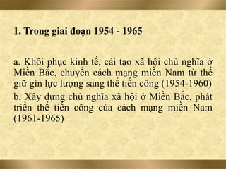 1. Trong giai đoạn 1954 - 1965
a. Khôi phục kinh tế, cải tạo xã hội chủ nghĩa ở
Miền Bắc, chuyển cách mạng miền Nam từ thế
giữ gìn lực lượng sang thế tiến công (1954-1960)
b. Xây dựng chủ nghĩa xã hội ở Miền Bắc, phát
triển thế tiến công của cách mạng miền Nam
(1961-1965)
 