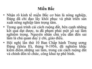 Miền Bắc
• Nhận rõ kinh tế miền Bắc cơ bản là nông nghiệp,
Đảng đã chỉ đạo lấy khôi phục và phát triển sản
xuất nông nghiệp làm trọng tâm.
• Trong quá trình cải cách ruộng đất, bên cạnh những
kết quả đạt được, ta đã phạm phải một số sai lầm
nghiêm trọng. Nguyên nhân chủ yếu dẫn đến sai
lầm là chủ quan duy ý chí, giáo điều.
• Hội nghị lần thứ 10 Ban Chấp hành Trung ương
Đảng (khóa II), tháng 9-1956, đã nghiêm khắc
kiểm điểm những sai lầm, trong cải cách ruộng đất
và chỉnh đốn tổ chức, công khai tự phê bình.
 