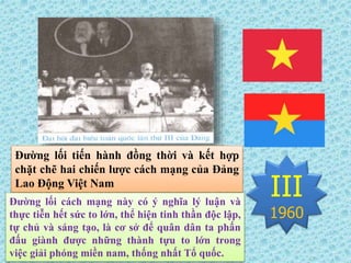 III
1960
Đường lối tiến hành đồng thời và kết hợp
chặt chẽ hai chiến lược cách mạng của Đảng
Lao Động Việt Nam
Đường lối cách mạng này có ý nghĩa lý luận và
thực tiễn hết sức to lớn, thể hiện tinh thần độc lập,
tự chủ và sáng tạo, là cơ sở để quân dân ta phấn
đấu giành được những thành tựu to lớn trong
việc giải phóng miền nam, thống nhất Tổ quốc.
 