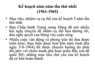 Kế hoạch năm năm lần thứ nhất
(1961-1965)
• Mục tiêu, nhiệm vụ cụ thể của kế hoạch 5 năm lần
thứ nhất
• Ban Chấp hành Trung ương Đảng đã mở nhiều
hội nghị chuyên đề nhằm cụ thể hóa đường lối,
đưa nghị quyết của Đảng vào cuộc sống
• Nhiều cuộc vận động và phong trào thi đua được
triển khai; thực hiện được hơn bốn năm (tính đến
ngày 5-8-1964) thì được chuyển hướng do phải
đối phó với chiến tranh phá hoại miền Bắc của đế
quốc Mỹ; những mục tiêu chủ yếu của kế hoạch
đã cơ bản hoàn thành.
 