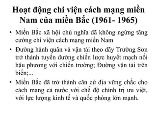 Hoạt động chi viện cách mạng miền
Nam của miền Bắc (1961- 1965)
• Miền Bắc xã hội chủ nghĩa đã không ngừng tăng
cường chi viện cách mạng miền Nam
• Đường hành quân và vận tải theo dãy Trường Sơn
trở thành tuyến đường chiến lược huyết mạch nối
hậu phương với chiến trường; Đường vận tải trên
biển;...
• Miền Bắc đã trở thành căn cứ địa vững chắc cho
cách mạng cả nước với chế độ chính trị ưu việt,
với lực lượng kinh tế và quốc phòng lớn mạnh.
 